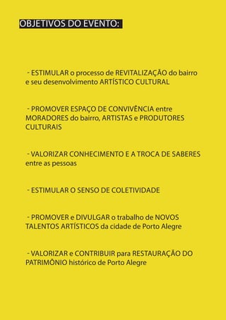 10
- ESTIMULAR o processo de REVITALIZAÇÃO do bairro
e seu desenvolvimento ARTÍSTICO CULTURAL
- PROMOVER ESPAÇO DE CONVIVÊNCIA entre
MORADORES do bairro, ARTISTAS e PRODUTORES
CULTURAIS
- VALORIZAR CONHECIMENTO E A TROCA DE SABERES
entre as pessoas
- ESTIMULAR O SENSO DE COLETIVIDADE
- PROMOVER e DIVULGAR o trabalho de NOVOS
TALENTOS ARTÍSTICOS da cidade de Porto Alegre
- VALORIZAR e CONTRIBUIR para RESTAURAÇÃO DO
PATRIMÔNIO histórico de Porto Alegre
OBJETIVOS DO EVENTO:
 