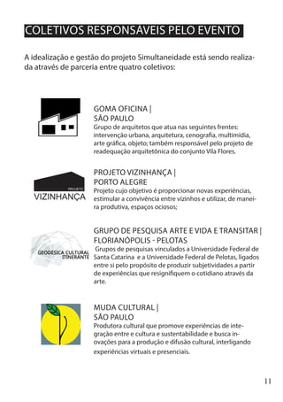 11
A idealização e gestão do projeto Simultaneidade está sendo realiza-
da através de parceria entre quatro coletivos:
MUDA CULTURAL |
SÃO PAULO
Produtora cultural que promove experiências de inte-
gração entre e cultura e sustentabilidade e busca in-
ovações para a produção e difusão cultural, interligando
experiências virtuais e presenciais.
GRUPO DE PESQUISA ARTE E VIDA E TRANSITAR |
FLORIANÓPOLIS - PELOTAS
Grupos de pesquisas vinculados a Universidade Federal de
Santa Catarina e a Universidade Federal de Pelotas, ligados
entre si pelo propósito de produzir subjetividades a partir
de experiências que resignifiquem o cotidiano através da
arte.
GOMA OFICINA |
SÃO PAULO
Grupo de arquitetos que atua nas seguintes frentes:
intervenção urbana, arquitetura, cenografia, multimídia,
arte gráfica, objeto; também responsável pelo projeto de
readequação arquitetônica do conjunto Vila Flores.
PROJETO VIZINHANÇA |
PORTO ALEGRE
Projeto cujo objetivo é proporcionar novas experiências,
estimular a convivência entre vizinhos e utilizar, de manei-
ra produtiva, espaços ociosos;
COLETIVOS RESPONSÁVEIS PELO EVENTO
 