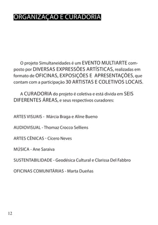12
O projeto Simultaneidades é um EVENTO MULTIARTE com-
posto por DIVERSAS EXPRESSÕES ARTÍSTICAS, realizadas em
formato de OFICINAS, EXPOSIÇÕES E APRESENTAÇÕES, que
contam com a participação 30 ARTISTAS E COLETIVOS LOCAIS.
A CURADORIA do projeto é coletiva e está divida em SEIS
DIFERENTES ÁREAS, e seus respectivos curadores:
ARTES VISUAIS - Márcia Braga e Aline Bueno
AUDIOVISUAL - Thomaz Crocco Selliens
ARTES CÊNICAS - Cícero Neves
MÚSICA - Ane Saraiva
SUSTENTABILIDADE - Geodésica Cultural e Clarissa Del Fabbro
OFICINAS COMUNITÁRIAS - Marta Dueñas
ORGANIZAÇÃO E CURADORIA
 