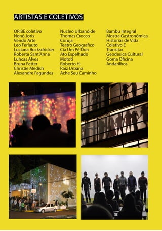 14
ARTISTAS E COLETIVOS
OR:BE coletivo
Nonô Joris
Vendo Arte
Leo Ferlauto
Luciana Bucksdricker
Roberta Sant’Anna
Luhcas Alves
Bruna Fetter
Christie Medish
Alexandre Fagundes
Nucleo Urbanóide
Thomas Crocco
Coruja
Teatro Geografico
Cia Um Pé Dois
Ato Espelhado
Mototí
Roberto H.
Raiz Urbana
Ache Seu Caminho
Bambu Integral
Mostra Gastronômica
Historias de Vida
Coletivo E
Transitar
Geodesica Cultural
Goma Oficina
Andarilhos
 