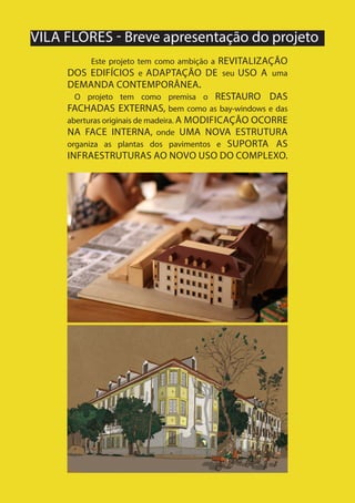 18
VILA FLORES - Breve apresentação do projeto
Este projeto tem como ambição a REVITALIZAÇÃO
DOS EDIFÍCIOS e ADAPTAÇÃO DE seu USO A uma
DEMANDA CONTEMPORÂNEA.
O projeto tem como premisa o RESTAURO DAS
FACHADAS EXTERNAS, bem como as bay-windows e das
aberturas originais de madeira. A MODIFICAÇÃO OCORRE
NA FACE INTERNA, onde UMA NOVA ESTRUTURA
organiza as plantas dos pavimentos e SUPORTA AS
INFRAESTRUTURAS AO NOVO USO DO COMPLEXO.
 