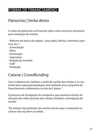 23
Patrocinio | Verba direta
A verba de patrocínio vai financiar toda a infra-estrutura necessária
para realização do evento:
- Reforma do básica do espaço ( piso pátio, elétrica, extintores,vpin-
tura, etc. )
- Sonorização
- Palco
- Iluminação
- Segurança
- Brigada de incêndio
- Staff
- Produção
	
Catarse | Crowdfunding
Com o objetivo de viabilizar a verba de cachês dos artistas e os ma-
teriais para exposição/produção será realizada uma campanha de
financiamento colaborativo no site do Catarse. *
O processo de divulgação da campanha, que acontece através da
ativação das redes pessoais dos artistas, fortalece a divulgação do
evento.
*Os artistas irão participar do evento mesmo que a campanha no
catarse não seja bem sucedida.
FORMA DE FINANCIAMENO
 