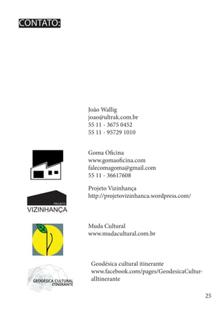 25
Goma Oficina
www.gomaoficina.com
falecomagoma@gmail.com
55 11 - 36617608
João Wallig
joao@ultrak.com.br
55 11 - 3675 0452
55 11 - 95729 1010
Projeto Vizinhança
http://projetovizinhanca.wordpress.com/
Geodésica cultural itinerante
www.facebook.com/pages/GeodesicaCultur-
alItinerante
Muda Cultural
www.mudacultural.com.br
CONTATO:
 