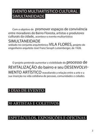 3
v
Com o objetivo de promover espaços de convivência
entre moradores do Bairro Floresta, artistas e produtores
culturais da cidade, acontece o evento multiartístico
SIMULTANEIDADE
sediado no conjunto arquitetônico VILA FLORES,projeto do
engenheiro-arquiteto José Franz Seraph Lutzenberger, de 1928.
O projeto pretende aumentar a visibilidade do processo de
REVITALIZAÇÃO do bairro e seu DESENVOLVI-
MENTO ARTÍSTICO reavaliando a relação entre a arte e a
sua inserção na vida cotidiana de pessoas, comunidades e cidades.
EVENTO MULTIARTISTICO CULTURAL :
SIMULTANEIDADE
3 DIAS DE EVENTO
30 ARTISTAS E COLETIVOS
ESPETÁCULOS, EXPOSIÇÕES E OFICINAS
 
