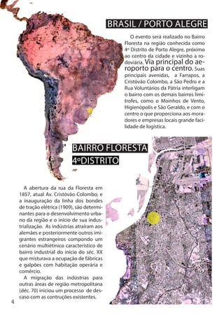 4
BRASIL / PORTO ALEGRE
O evento será realizado no Bairro
Floresta na região conhecida como
4º Distrito de Porto Alegre, próximo
ao centro da cidade e vizinho a ro-
doviária. Via principal do ae-
roporto para o centro. Suas
principais avenidas, a Farrapos, a
Cristóvão Colombo, a São Pedro e a
Rua Voluntários da Pátria interligam
o bairro com os demais bairros limí-
trofes, como o Moinhos de Vento,
Higienópolis e São Geraldo, e com o
centro o que proporciona aos mora-
dores e empresas locais grande faci-
lidade de logística.
A abertura da rua da Floresta em
1857, atual Av. Cristóvão Colombo, e
a inauguração da linha dos bondes
de tração elétrica (1909), são determi-
nantes para o desenvolvimento urba-
no da região e o início de sua indus-
trialização. As indústrias atraíram aos
alemães e posteriormente outros imi-
grantes estrangeiros compondo um
cenário multiétinico característico de
bairro industrial do inicio do séc. XX
que misturava a ocupação de fábricas
e galpões com habitação operária e
comércio.
A migração das indústrias para
outras áreas de região metropolitana
(déc. 70) iniciou um processo de des-
caso com as contruções existentes.
BAIRRO FLORESTA
4ºDISTRITO
 