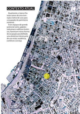 5
Atualmente, o bairro Flo-
resta carece de uma tran-
sição criativa de usos para
a ocupação do património
existente.
Esses espaços de grande
potencial como, galpões
industriais e edifícios históri-
cos, favorecem novas formas
de ocupação possibilitado
uma dinâmica interessante
de uso misto: residência,
comércio e serviço.
CONTEXTO ATUAL
 