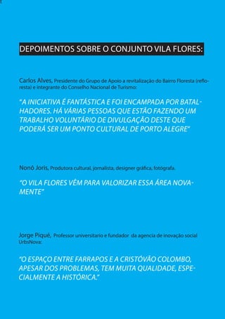 8
t
Jorge Piqué, Professor universitario e fundador da agencia de inovação social
UrbsNova:
“O ESPAÇO ENTRE FARRAPOS E A CRISTÓVÃO COLOMBO,
APESAR DOS PROBLEMAS, TEM MUITA QUALIDADE, ESPE-
CIALMENTE A HISTÓRICA.”
Nonô Joris, Produtora cultural, jornalista, designer gráfica, fotógrafa.	
“O VILA FLORES VÊM PARA VALORIZAR ESSA ÁREA NOVA-
MENTE”
DEPOIMENTOS SOBRE O CONJUNTO VILA FLORES:
Carlos Alves, Presidente do Grupo de Apoio a revitalização do Bairro Floresta (reflo-
resta) e integrante do Conselho Nacional de Turismo:
“A INICIATIVA É FANTÁSTICA E FOI ENCAMPADA POR BATAL-
HADORES. HÁ VÁRIAS PESSOAS QUE ESTÃO FAZENDO UM
TRABALHO VOLUNTÁRIO DE DIVULGAÇÃO DESTE QUE
PODERÁ SER UM PONTO CULTURAL DE PORTO ALEGRE”
 