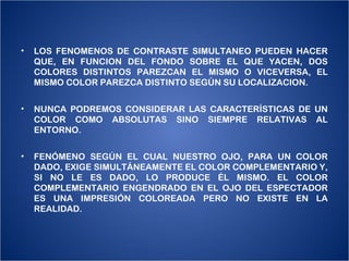 •   LOS FENOMENOS DE CONTRASTE SIMULTANEO PUEDEN HACER
    QUE, EN FUNCION DEL FONDO SOBRE EL QUE YACEN, DOS
    COLORES DISTINTOS PAREZCAN EL MISMO O VICEVERSA, EL
    MISMO COLOR PAREZCA DISTINTO SEGÚN SU LOCALIZACION.


•   NUNCA PODREMOS CONSIDERAR LAS CARACTERÍSTICAS DE UN
    COLOR COMO ABSOLUTAS SINO SIEMPRE RELATIVAS AL
    ENTORNO.


•   FENÓMENO SEGÚN EL CUAL NUESTRO OJO, PARA UN COLOR
    DADO, EXIGE SIMULTÁNEAMENTE EL COLOR COMPLEMENTARIO Y,
    SI NO LE ES DADO, LO PRODUCE ÉL MISMO. EL COLOR
    COMPLEMENTARIO ENGENDRADO EN EL OJO DEL ESPECTADOR
    ES UNA IMPRESIÓN COLOREADA PERO NO EXISTE EN LA
    REALIDAD.
 