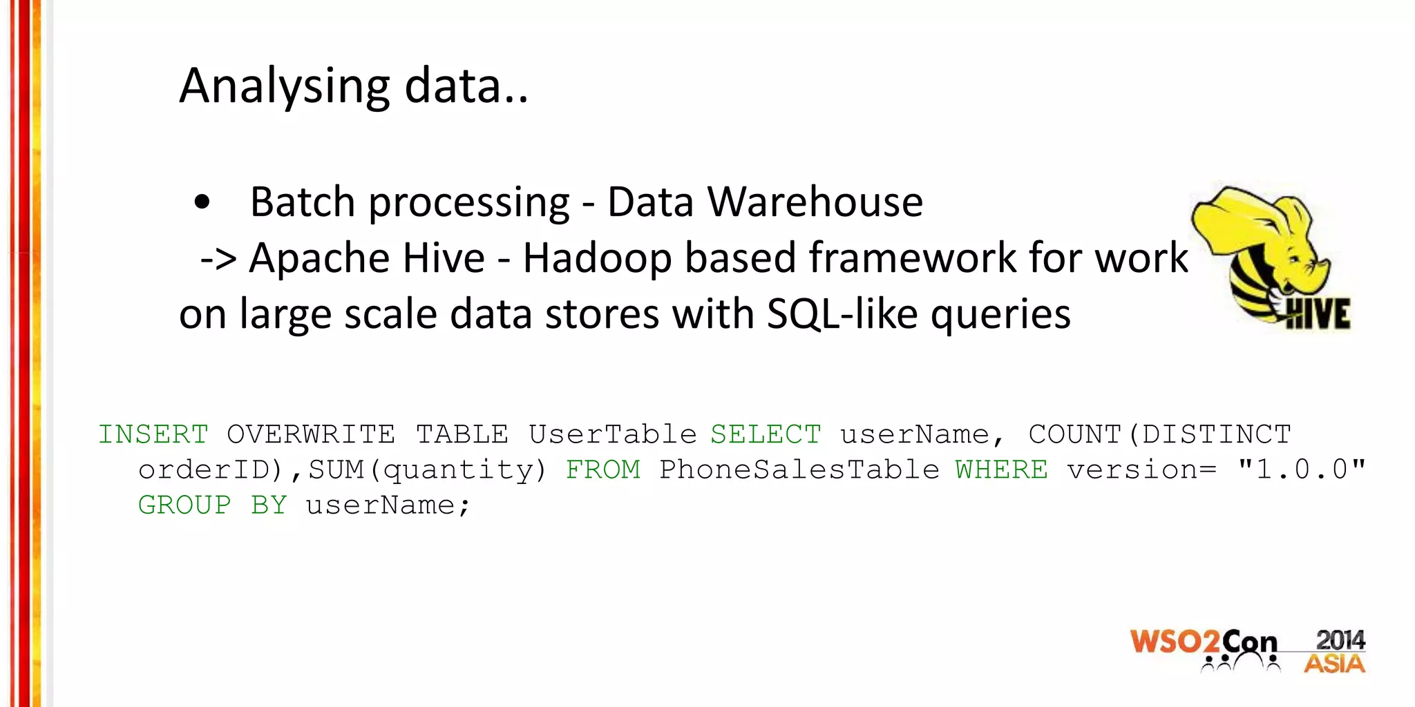 Analysing data..
• Batch processing - Data Warehouse
-> Apache Hive - Hadoop based framework for working
on large scale data stores with SQL-like queries
INSERT OVERWRITE TABLE UserTable SELECT userName, COUNT(DISTINCT
orderID),SUM(quantity) FROM PhoneSalesTable WHERE version= "1.0.0"
GROUP BY userName;
 
