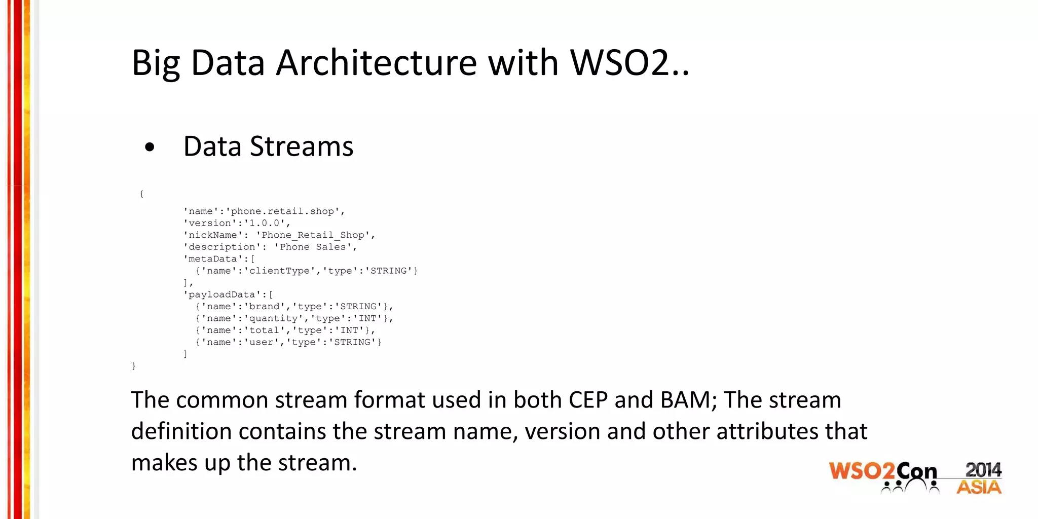 Big Data Architecture with WSO2..
• Data Streams
{
'name':'phone.retail.shop',
'version':'1.0.0',
'nickName': 'Phone_Retail_Shop',
'description': 'Phone Sales',
'metaData':[
{'name':'clientType','type':'STRING'}
],
'payloadData':[
{'name':'brand','type':'STRING'},
{'name':'quantity','type':'INT'},
{'name':'total','type':'INT'},
{'name':'user','type':'STRING'}
]
}
The common stream format used in both CEP and BAM; The stream
definition contains the stream name, version and other attributes that
makes up the stream.
 