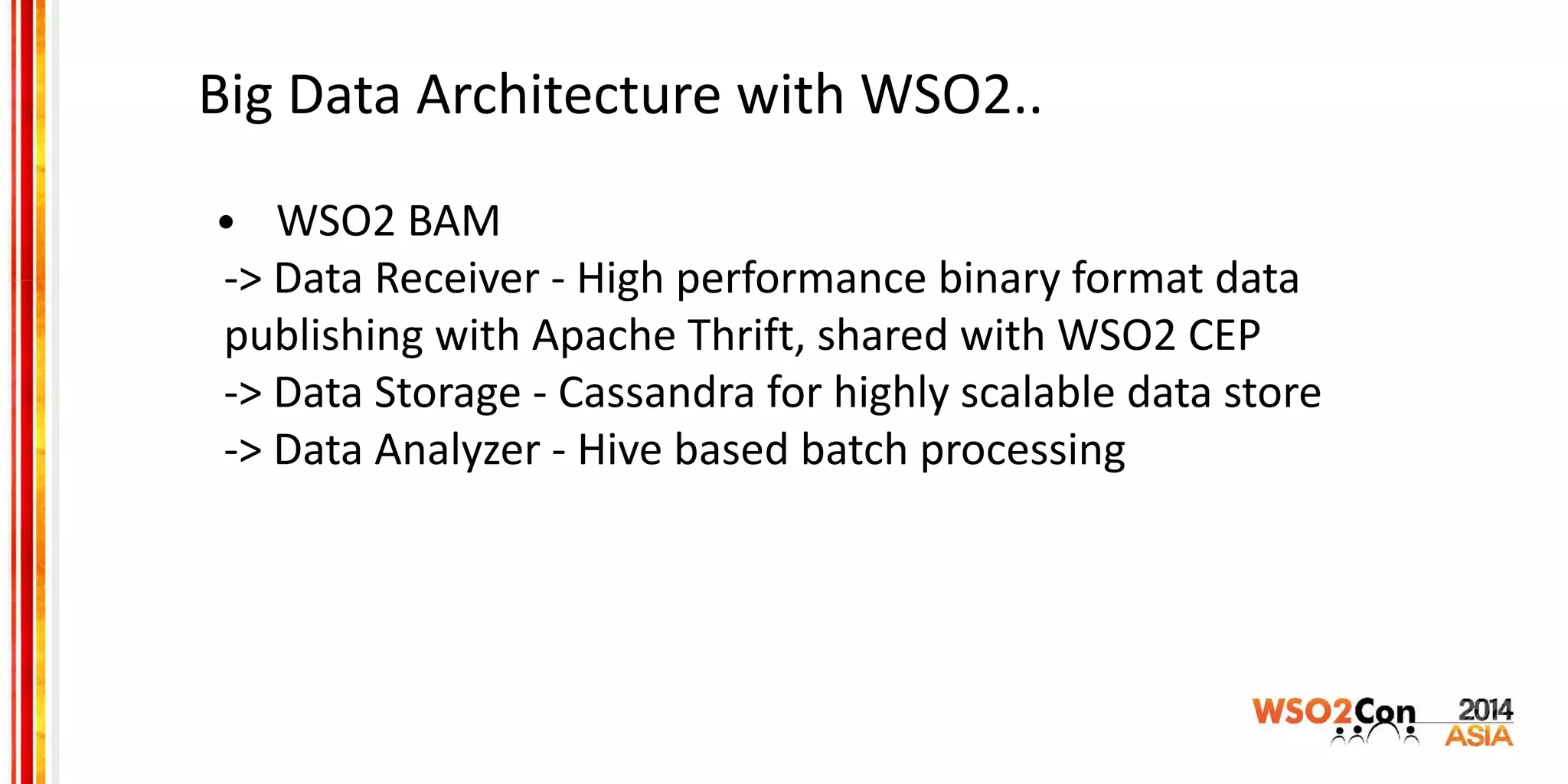 Big Data Architecture with WSO2..
• WSO2 BAM
-> Data Receiver - High performance binary format data
publishing with Apache Thrift, shared with WSO2 CEP
-> Data Storage - Cassandra for highly scalable data store
-> Data Analyzer - Hive based batch processing
 