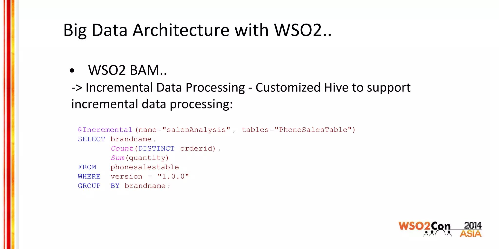 Big Data Architecture with WSO2..
• WSO2 BAM..
-> Incremental Data Processing - Customized Hive to support
incremental data processing:
@Incremental (name="salesAnalysis" , tables="PhoneSalesTable")
SELECT brandname,
Count(DISTINCT orderid),
Sum(quantity)
FROM phonesalestable
WHERE version = "1.0.0"
GROUP BY brandname;
 