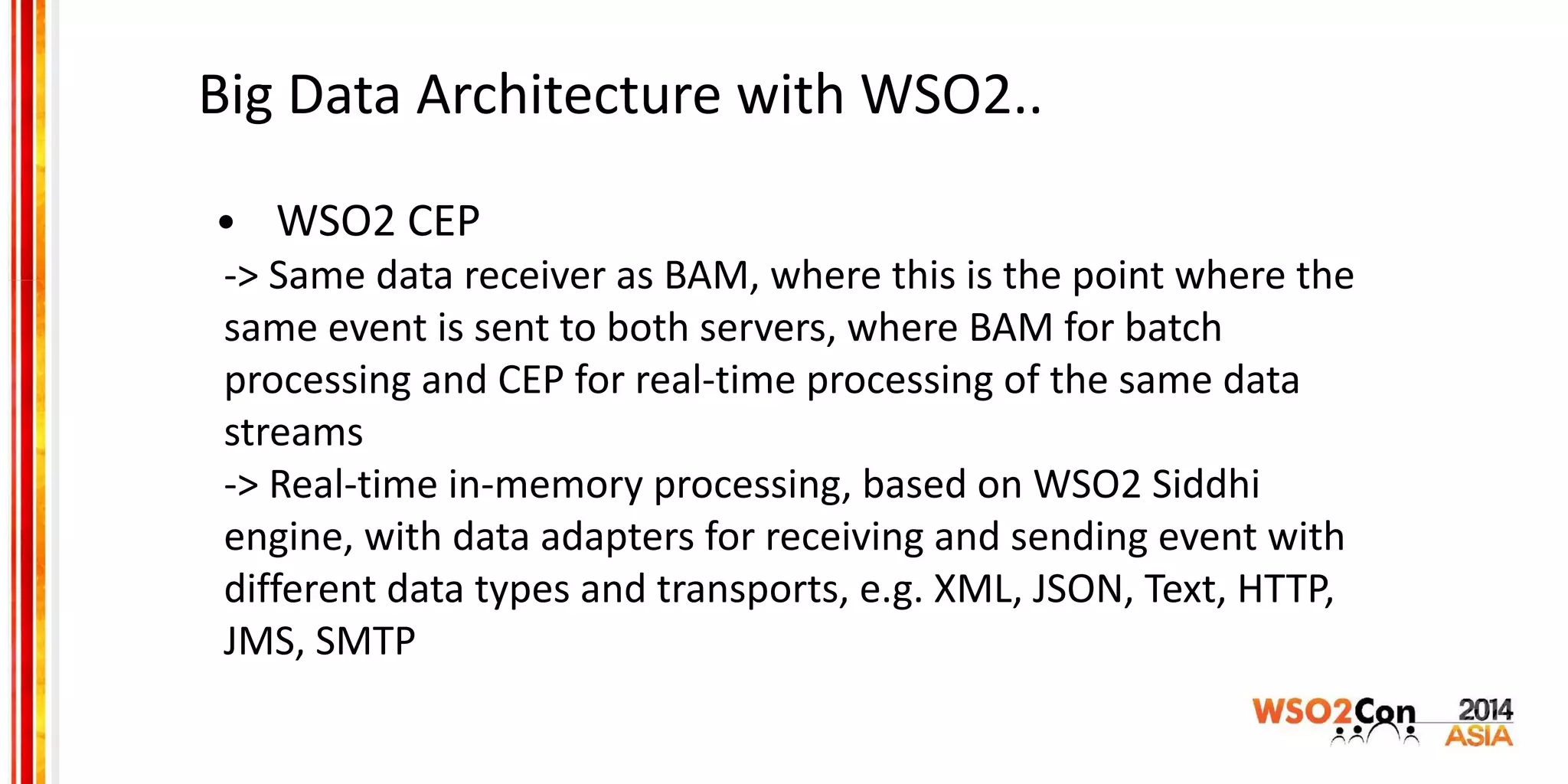 Big Data Architecture with WSO2..
• WSO2 CEP
-> Same data receiver as BAM, where this is the point where the
same event is sent to both servers, where BAM for batch
processing and CEP for real-time processing of the same data
streams
-> Real-time in-memory processing, based on WSO2 Siddhi
engine, with data adapters for receiving and sending event with
different data types and transports, e.g. XML, JSON, Text, HTTP,
JMS, SMTP
 