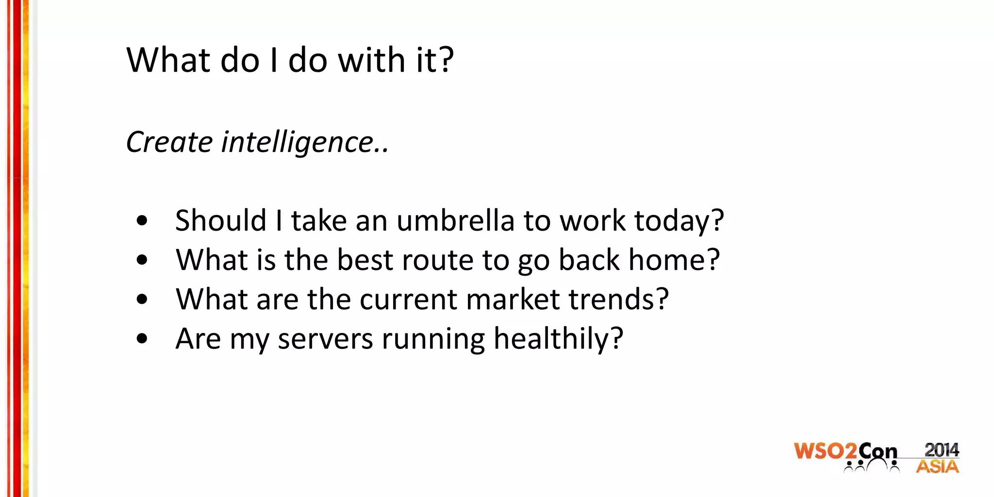 What do I do with it?
Create intelligence..
• Should I take an umbrella to work today?
• What is the best route to go back home?
• What are the current market trends?
• Are my servers running healthily?
 