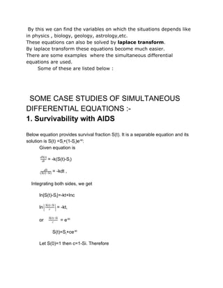 By this we can find the variables on which the situations depends like
in physics , biology, geology, astrology,etc.
These equations can also be solved by laplace transform.
By laplace transform these equations become much easier.
There are some examples where the simultaneous differential
equations are used.
Some of these are listed below :
 
  SOME CASE STUDIES OF SIMULTANEOUS 
DIFFERENTIAL EQUATIONS :­ 
1. Survivability with AIDS 
Below equation provides survival fraction S(t). It is a separable equation and its 
solution is S(t) =Si+(1­Si)e­kt
: 
Given equation is 
= ­k(S(t)­Si)dt
dS(t)
 
           = ­kdt ,dS
(S(t)−Si)  
    Integrating both sides, we get 
ln|S(t)­Si|=­kt+lnc 
ln = ­kt,|
| c
S(t)−Si |
|  
or     = e­kt
c
S(t)−Si  
  S(t)=Si+ce­kt 
Let S(0)=1 then c=1­Si. Therefore 
 
