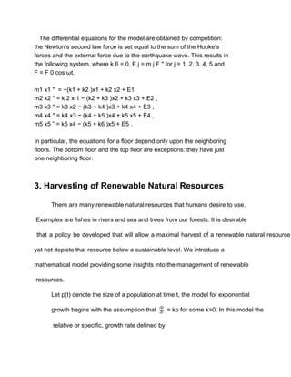    The differential equations for the model are obtained by competition: 
the Newton’s second law force is set equal to the sum of the Hooke’s 
forces and the external force due to the earthquake wave. This results in 
the following system, where k 6 = 0, E j = m j F ′′ for j = 1, 2, 3, 4, 5 and 
F = F 0 cos ωt. 
 
m1 x1 ′′  = −(k1 + k2 )x1 + k2 x2 + E1 
m2 x2 ′′ = k 2 x 1 − (k2 + k3 )x2 + k3 x3 + E2 , 
m3 x3 ′′ = k3 x2 − (k3 + k4 )x3 + k4 x4 + E3 , 
m4 x4 ′′ = k4 x3 − (k4 + k5 )x4 + k5 x5 + E4 , 
m5 x5 ” = k5 x4 − (k5 + k6 )x5 + E5 . 
 
In particular, the equations for a floor depend only upon the neighboring 
floors. The bottom floor and the top floor are exceptions: they have just 
one neighboring floor. 
  
 
3. Harvesting of Renewable Natural Resources 
There are many renewable natural resources that humans desire to use. 
 Examples are fishes in rivers and sea and trees from our forests. It is desirable 
that a policy be developed that will allow a maximal harvest of a renewable natural resource                                 
yet not deplete that resource below a sustainable level. We introduce a  
mathematical model providing some insights into the management of renewable 
 resources. 
Let p(t) denote the size of a population at time t, the model for exponential  
growth begins with the assumption that   = kp for some k>0. In this model thedt
dp
  
 relative or specific, growth rate defined by 
 