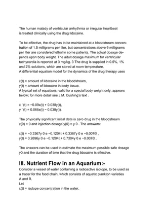  
The human malady of ventricular arrhythmia or irregular heartbeat 
is treated clinically using the drug lidocaine. 
 
To be effective, the drug has to be maintained at a bloodstream concen­ 
tration of 1.5 milligrams per liter, but concentrations above 6 milligrams 
per liter are considered lethal in some patients. The actual dosage de­ 
pends upon body weight. The adult dosage maximum for ventricular 
tachycardia is reported at 3 mg/kg. 3 The drug is supplied in 0.5%, 1% 
and 2% solutions, which are stored at room temperature. 
A differential equation model for the dynamics of the drug therapy uses 
 
x(t) = amount of lidocaine in the bloodstream, 
y(t) = amount of lidocaine in body tissue. 
A typical set of equations, valid for a special body weight only, appears 
below; for more detail see J.M. Cushing’s text . 
 
x ′ (t) = −0.09x(t) + 0.038y(t), 
y ′ (t) = 0.066x(t) − 0.038y(t). 
 
The physically significant initial data is zero drug in the bloodstream 
x(0) = 0 and injection dosage y(0) = y 0 . The answers: 
 
x(t) = −0.3367y 0 e −0.1204t + 0.3367y 0 e −0.0076t , 
y(t) = 0.2696y 0 e −0.1204t + 0.7304y 0 e −0.0076t . 
 
The answers can be used to estimate the maximum possible safe dosage 
y0 and the duration of time that the drug lidocaine is effective. 
 
III. Nutrient Flow in an Aquarium:­ 
Consider a vessel of water containing a radioactive isotope, to be used as 
a tracer for the food chain, which consists of aquatic plankton varieties 
A and B. 
Let 
x(t) = isotope concentration in the water, 
 