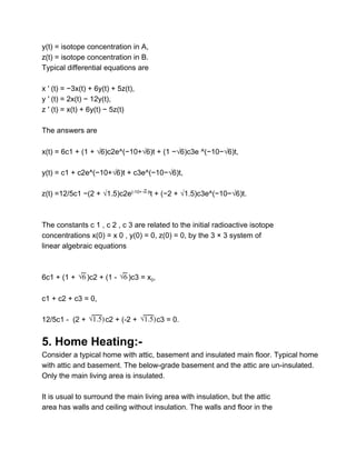 y(t) = isotope concentration in A, 
z(t) = isotope concentration in B. 
Typical differential equations are 
 
x ′ (t) = −3x(t) + 6y(t) + 5z(t), 
y ′ (t) = 2x(t) − 12y(t), 
z ′ (t) = x(t) + 6y(t) − 5z(t) 
 
The answers are 
    
x(t) = 6c1 + (1 + √6)c2e^(−10+√6)t + (1 −√6)c3e ^(−10−√6)t, 
 
y(t) = c1 + c2e^(−10+√6)t + c3e^(−10−√6)t, 
 
z(t) =12/5c1 −(2 + √1.5)c2e(­10+ )t
t + (−2 + √1.5)c3e^(−10−√6)t.√6
 
 
 
The constants c 1 , c 2 , c 3 are related to the initial radioactive isotope 
concentrations x(0) = x 0 , y(0) = 0, z(0) = 0, by the 3 × 3 system of 
linear algebraic equations 
 
 
6c1 + (1 + ​ )c2 + (1 ­  )c3 = x0, √6  √6  
 
c1 + c2 + c3 = 0, 
 
12/5c1 ­  (2 +  c2 + (­2 +  c3 = 0.) √1.5 ) √1.5  
 
5. Home Heating:­ 
Consider a typical home with attic, basement and insulated main floor. Typical home 
with attic and basement. The below­grade basement and the attic are un­insulated. 
Only the main living area is insulated. 
 
It is usual to surround the main living area with insulation, but the attic 
area has walls and ceiling without insulation. The walls and floor in the 
 