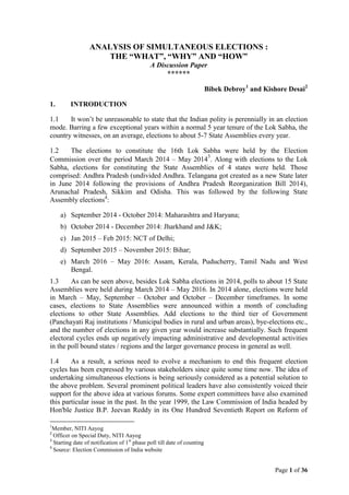 Page 1 of 36
ANALYSIS OF SIMULTANEOUS ELECTIONS :
THE “WHAT”, “WHY” AND “HOW”
A Discussion Paper
******
Bibek Debroy1
and Kishore Desai2
1. INTRODUCTION
1.1 It won’t be unreasonable to state that the Indian polity is perennially in an election
mode. Barring a few exceptional years within a normal 5 year tenure of the Lok Sabha, the
country witnesses, on an average, elections to about 5-7 State Assemblies every year.
1.2 The elections to constitute the 16th Lok Sabha were held by the Election
Commission over the period March 2014 – May 2014
3
. Along with elections to the Lok
Sabha, elections for constituting the State Assemblies of 4 states were held. Those
comprised: Andhra Pradesh (undivided Andhra. Telangana got created as a new State later
in June 2014 following the provisions of Andhra Pradesh Reorganization Bill 2014),
Arunachal Pradesh, Sikkim and Odisha. This was followed by the following State
Assembly elections4
:
a) September 2014 - October 2014: Maharashtra and Haryana;
b) October 2014 - December 2014: Jharkhand and J&K;
c) Jan 2015 – Feb 2015: NCT of Delhi;
d) September 2015 – November 2015: Bihar;
e) March 2016 – May 2016: Assam, Kerala, Puducherry, Tamil Nadu and West
Bengal.
1.3 As can be seen above, besides Lok Sabha elections in 2014, polls to about 15 State
Assemblies were held during March 2014 – May 2016. In 2014 alone, elections were held
in March – May, September – October and October – December timeframes. In some
cases, elections to State Assemblies were announced within a month of concluding
elections to other State Assemblies. Add elections to the third tier of Government
(Panchayati Raj institutions / Municipal bodies in rural and urban areas), bye-elections etc.,
and the number of elections in any given year would increase substantially. Such frequent
electoral cycles ends up negatively impacting administrative and developmental activities
in the poll bound states / regions and the larger governance process in general as well.
1.4 As a result, a serious need to evolve a mechanism to end this frequent election
cycles has been expressed by various stakeholders since quite some time now. The idea of
undertaking simultaneous elections is being seriously considered as a potential solution to
the above problem. Several prominent political leaders have also consistently voiced their
support for the above idea at various forums. Some expert committees have also examined
this particular issue in the past. In the year 1999, the Law Commission of India headed by
Hon'ble Justice B.P. Jeevan Reddy in its One Hundred Seventieth Report on Reform of
1
Member, NITI Aayog
2
Officer on Special Duty, NITI Aayog
3
Starting date of notification of 1st
phase poll till date of counting
4
Source: Election Commission of India website
 