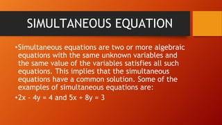 SIMULTANEOUS EQUATION
•Simultaneous equations are two or more algebraic
equations with the same unknown variables and
the same value of the variables satisfies all such
equations. This implies that the simultaneous
equations have a common solution. Some of the
examples of simultaneous equations are:
•2x - 4y = 4 and 5x + 8y = 3
 