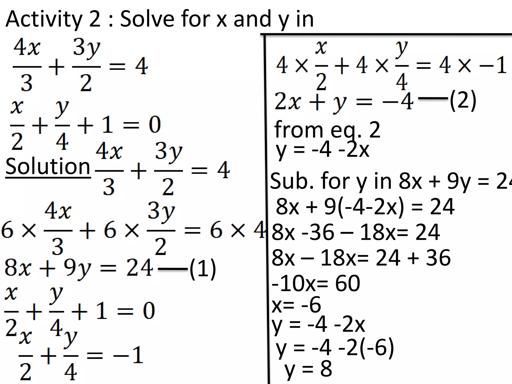 Activity 2 : Solve for x and y in
Solution
(1)
(2)
from eq. 2
y = -4 -2x
Sub. for y in 8x + 9y = 24
8x + 9(-4-2x) = 24
8x -36 – 18x= 24
8x – 18x= 24 + 36
-10x= 60
x= -6
y = -4 -2x
y = -4 -2(-6)
y = 8
 