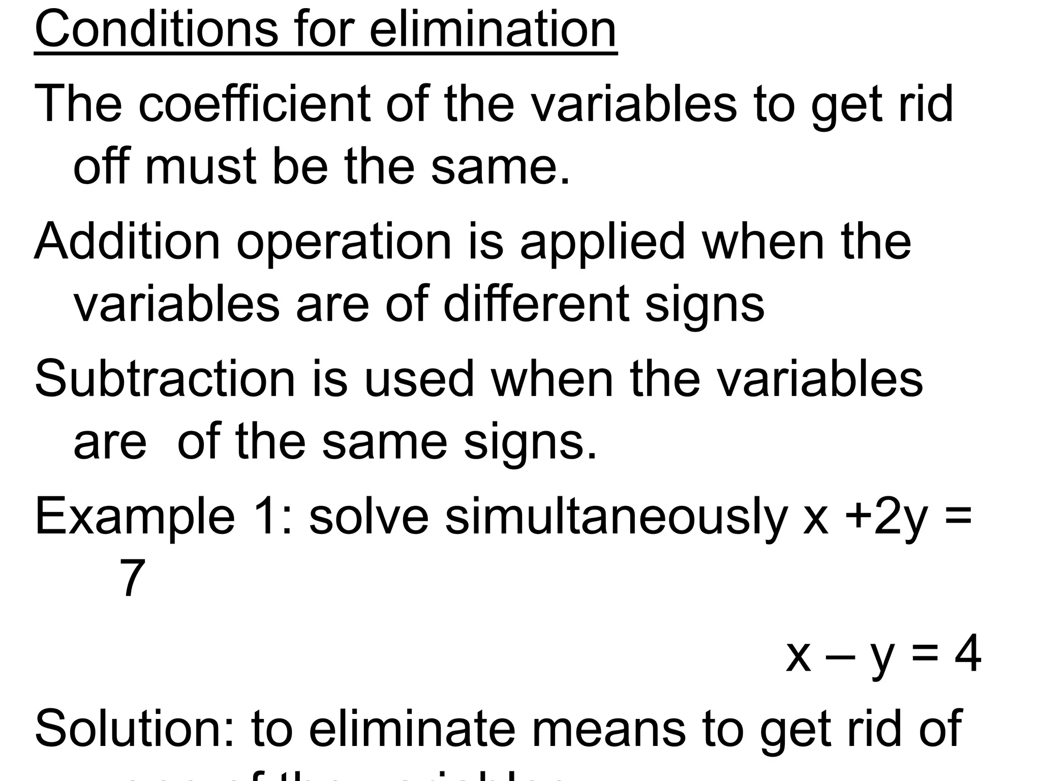 Conditions for elimination
The coefficient of the variables to get rid
off must be the same.
Addition operation is applied when the
variables are of different signs
Subtraction is used when the variables
are of the same signs.
Example 1: solve simultaneously x +2y =
7
x – y = 4
Solution: to eliminate means to get rid of
 
