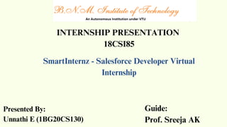 INTERNSHIP PRESENTATION
18CSI85
SmartInternz - Salesforce Developer Virtual
Internship
Presented By:
Unnathi E (1BG20CS130)
Guide:
Prof. Sreeja AK
 
