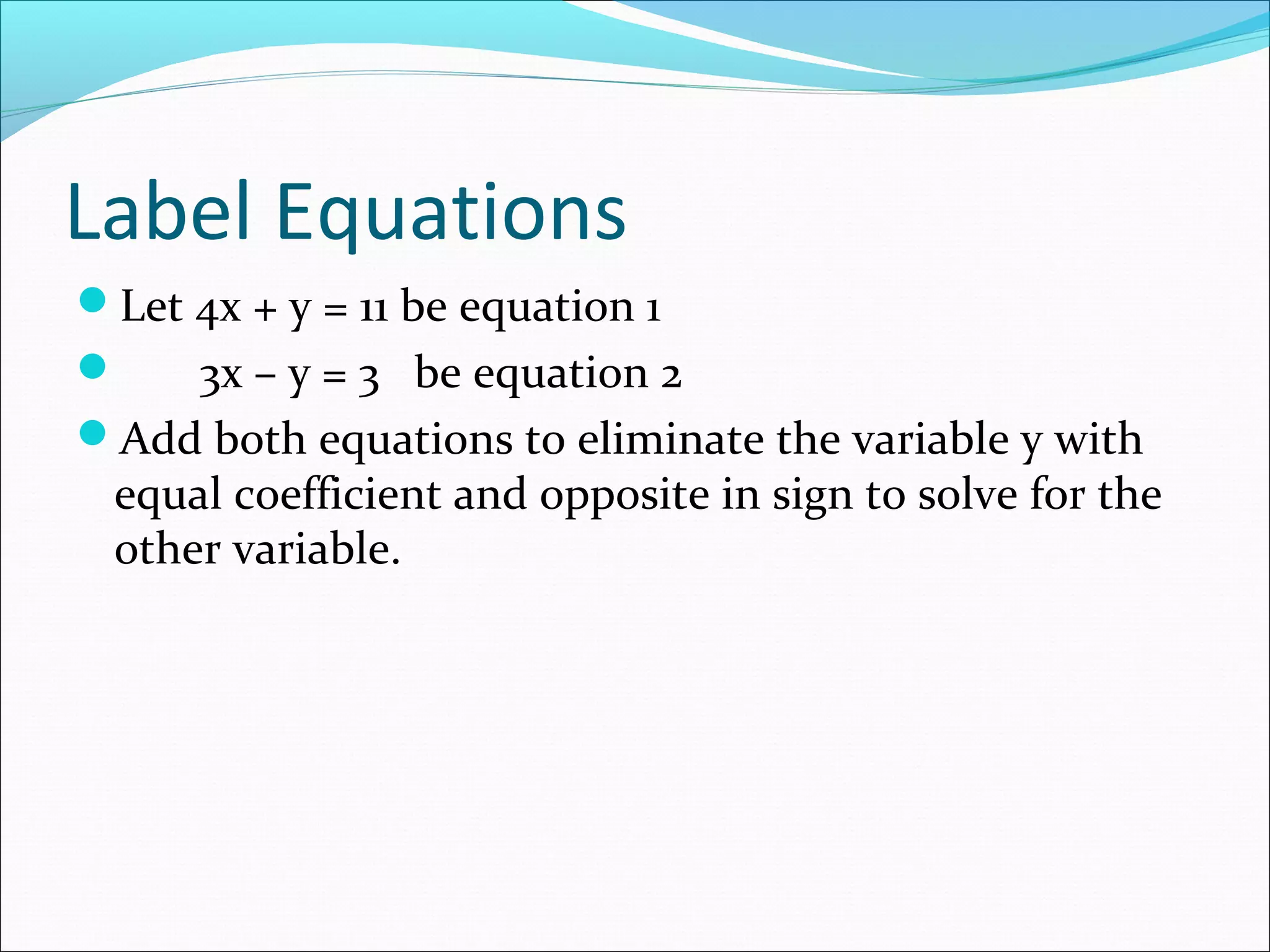 Label Equations
Let 4x + y = 11 be equation 1
 3x – y = 3 be equation 2
Add both equations to eliminate the variable y with
equal coefficient and opposite in sign to solve for the
other variable.
 