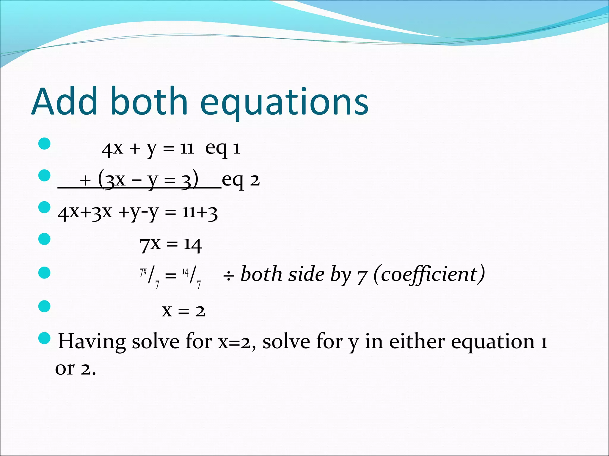 Add both equations
 4x + y = 11 eq 1
 + (3x – y = 3) eq 2
4x+3x +y-y = 11+3
 7x = 14
 7x
/7 = 14
/7 ÷ both side by 7 (coefficient)
 x = 2
Having solve for x=2, solve for y in either equation 1
or 2.
 