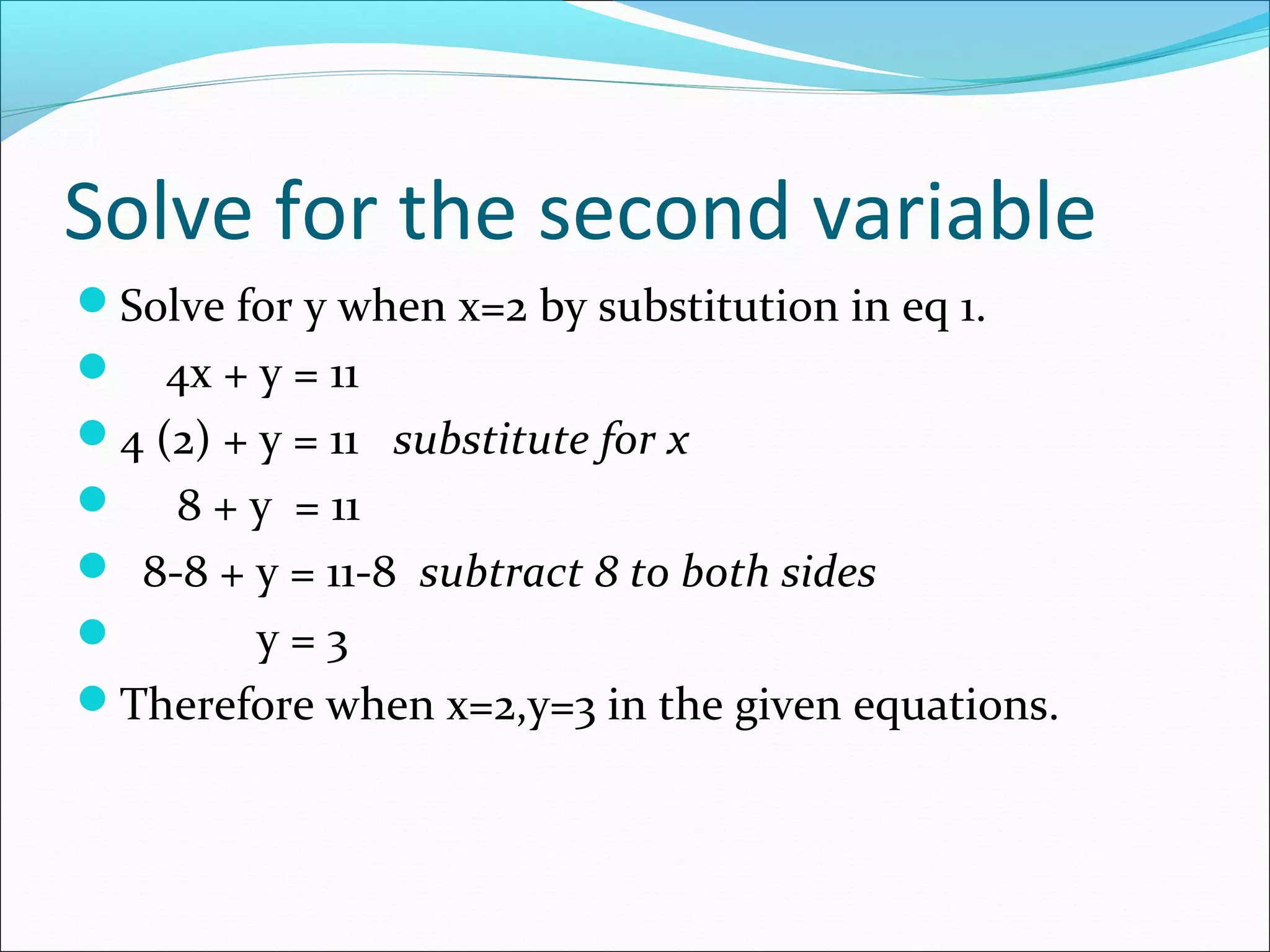 Solve for the second variable
Solve for y when x=2 by substitution in eq 1.
 4x + y = 11
4 (2) + y = 11 substitute for x
 8 + y = 11
 8-8 + y = 11-8 subtract 8 to both sides
 y = 3
Therefore when x=2,y=3 in the given equations.
 