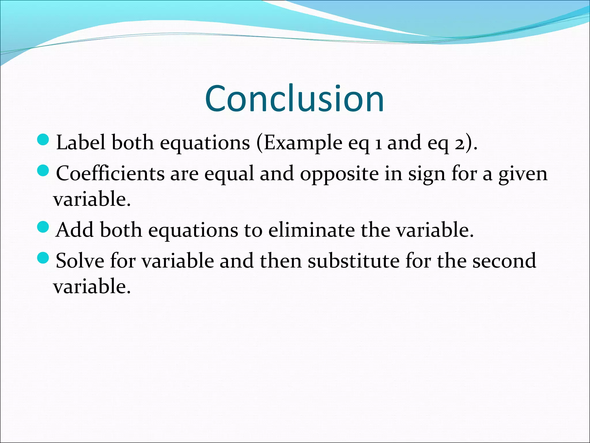 Conclusion
Label both equations (Example eq 1 and eq 2).
Coefficients are equal and opposite in sign for a given
variable.
Add both equations to eliminate the variable.
Solve for variable and then substitute for the second
variable.
 