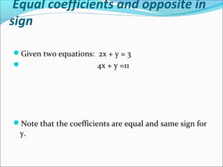 Equal coefficients and opposite in
sign
Given two equations: 2x + y = 3
 4x + y =11
Note that the coefficients are equal and same sign for
y.
 