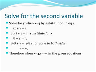 Solve for the second variable
Solve for y when x=4 by substitution in eq 1.
 2x + y = 3
 2(4) + y = 3 substitute for x
 8 + y = 3
 8-8 + y = 3-8 subtract 8 to both sides
 y = -5
Therefore when x=4,y= -5 in the given equations.
 