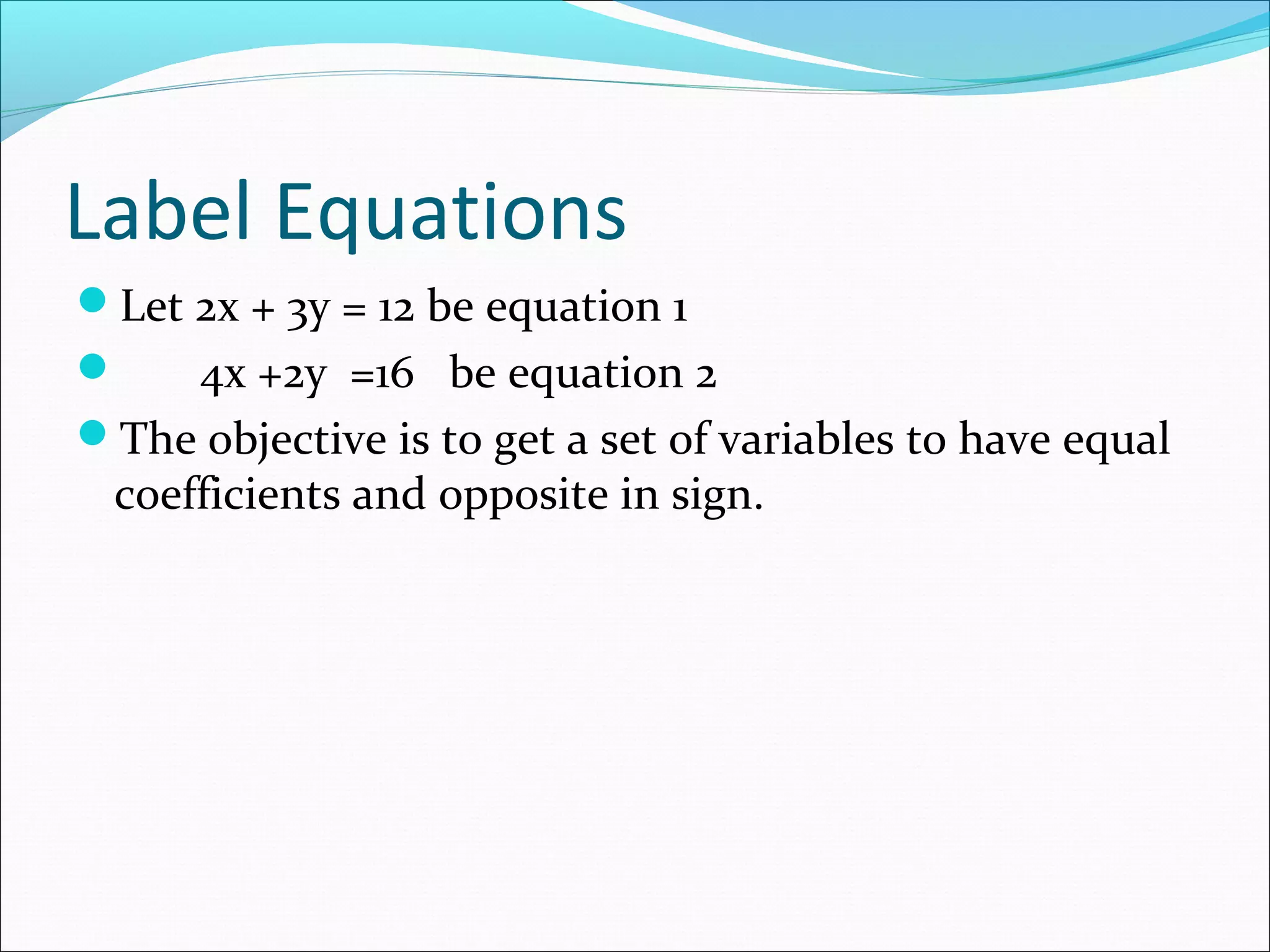Label Equations
Let 2x + 3y = 12 be equation 1
 4x +2y =16 be equation 2
The objective is to get a set of variables to have equal
coefficients and opposite in sign.
 