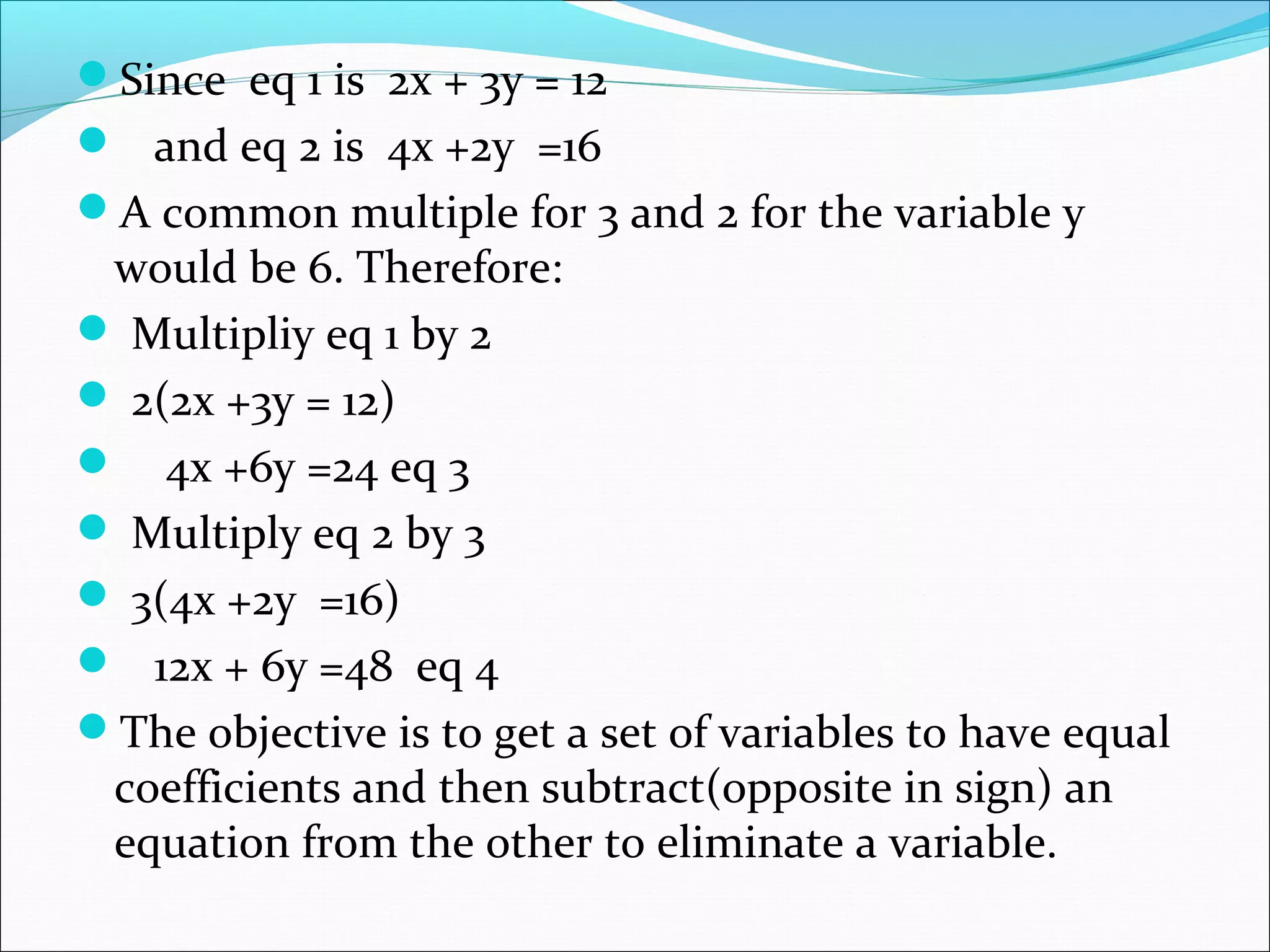 Since eq 1 is 2x + 3y = 12
 and eq 2 is 4x +2y =16
A common multiple for 3 and 2 for the variable y
would be 6. Therefore:
 Multipliy eq 1 by 2
 2(2x +3y = 12)
 4x +6y =24 eq 3
 Multiply eq 2 by 3
 3(4x +2y =16)
 12x + 6y =48 eq 4
The objective is to get a set of variables to have equal
coefficients and then subtract(opposite in sign) an
equation from the other to eliminate a variable.
 