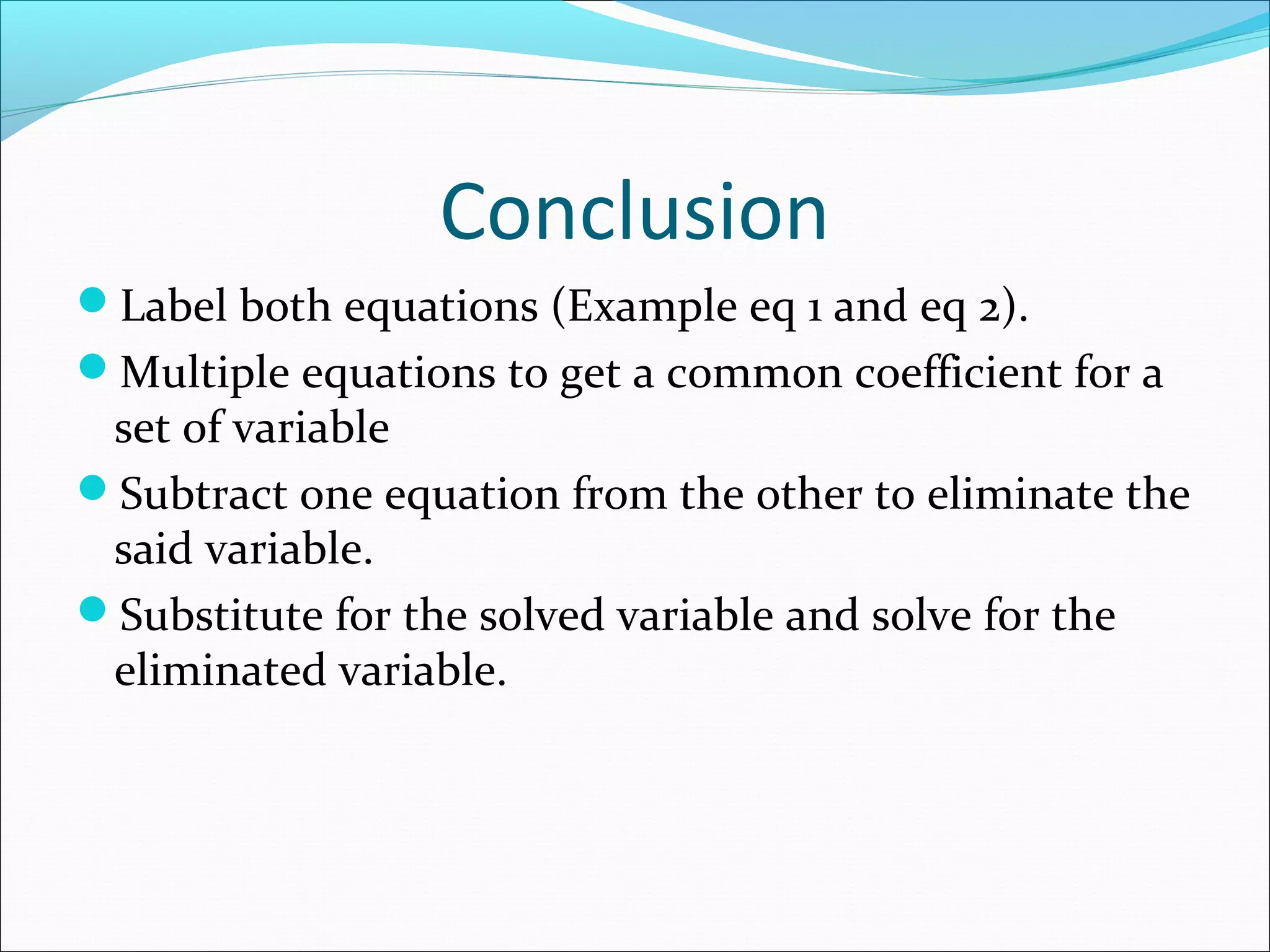 Conclusion
Label both equations (Example eq 1 and eq 2).
Multiple equations to get a common coefficient for a
set of variable
Subtract one equation from the other to eliminate the
said variable.
Substitute for the solved variable and solve for the
eliminated variable.
 
