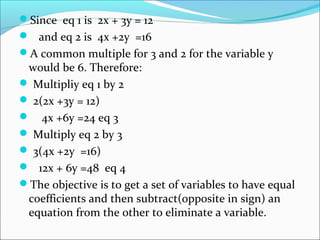 Since eq 1 is 2x + 3y = 12
 and eq 2 is 4x +2y =16
A common multiple for 3 and 2 for the variable y
would be 6. Therefore:
 Multipliy eq 1 by 2
 2(2x +3y = 12)
 4x +6y =24 eq 3
 Multiply eq 2 by 3
 3(4x +2y =16)
 12x + 6y =48 eq 4
The objective is to get a set of variables to have equal
coefficients and then subtract(opposite in sign) an
equation from the other to eliminate a variable.
 
