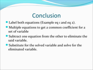 Conclusion
Label both equations (Example eq 1 and eq 2).
Multiple equations to get a common coefficient for a
set of variable
Subtract one equation from the other to eliminate the
said variable.
Substitute for the solved variable and solve for the
eliminated variable.
 