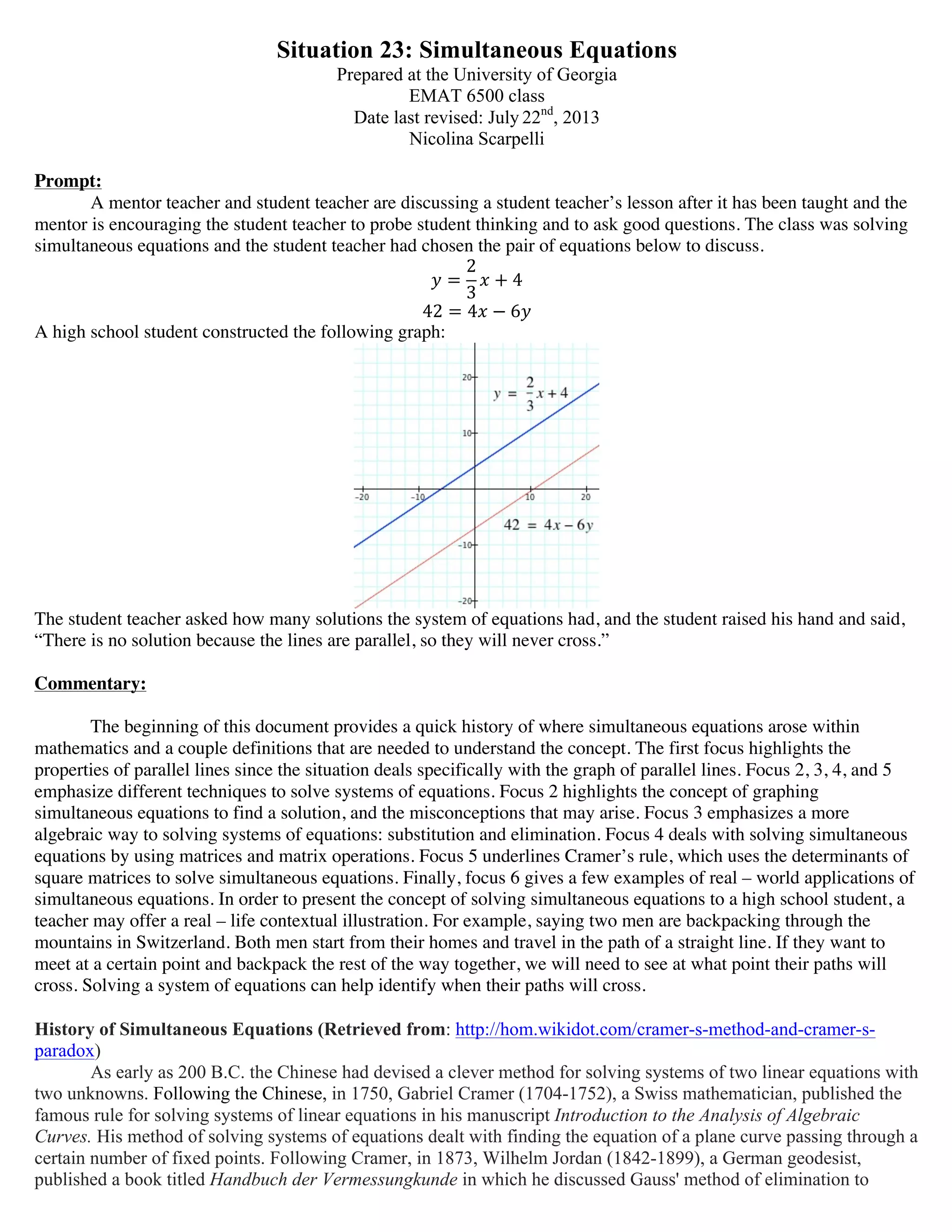 Situation 23: Simultaneous Equations
Prepared at the University of Georgia
EMAT 6500 class
Date last revised: July 22nd
, 2013
Nicolina Scarpelli
Prompt:
A mentor teacher and student teacher are discussing a student teacher’s lesson after it has been taught and the
mentor is encouraging the student teacher to probe student thinking and to ask good questions. The class was solving
simultaneous equations and the student teacher had chosen the pair of equations below to discuss.
! =
2
3
! + 4
42 = 4! − 6!
A high school student constructed the following graph:
The student teacher asked how many solutions the system of equations had, and the student raised his hand and said,
“There is no solution because the lines are parallel, so they will never cross.”
Commentary:
The beginning of this document provides a quick history of where simultaneous equations arose within
mathematics and a couple definitions that are needed to understand the concept. The first focus highlights the
properties of parallel lines since the situation deals specifically with the graph of parallel lines. Focus 2, 3, 4, and 5
emphasize different techniques to solve systems of equations. Focus 2 highlights the concept of graphing
simultaneous equations to find a solution, and the misconceptions that may arise. Focus 3 emphasizes a more
algebraic way to solving systems of equations: substitution and elimination. Focus 4 deals with solving simultaneous
equations by using matrices and matrix operations. Focus 5 underlines Cramer’s rule, which uses the determinants of
square matrices to solve simultaneous equations. Finally, focus 6 gives a few examples of real – world applications of
simultaneous equations. In order to present the concept of solving simultaneous equations to a high school student, a
teacher may offer a real – life contextual illustration. For example, saying two men are backpacking through the
mountains in Switzerland. Both men start from their homes and travel in the path of a straight line. If they want to
meet at a certain point and backpack the rest of the way together, we will need to see at what point their paths will
cross. Solving a system of equations can help identify when their paths will cross.
History of Simultaneous Equations (Retrieved from: http://hom.wikidot.com/cramer-s-method-and-cramer-s-
paradox)
As early as 200 B.C. the Chinese had devised a clever method for solving systems of two linear equations with
two unknowns. Following the Chinese, in 1750, Gabriel Cramer (1704-1752), a Swiss mathematician, published the
famous rule for solving systems of linear equations in his manuscript Introduction to the Analysis of Algebraic
Curves. His method of solving systems of equations dealt with finding the equation of a plane curve passing through a
certain number of fixed points. Following Cramer, in 1873, Wilhelm Jordan (1842-1899), a German geodesist,
published a book titled Handbuch der Vermessungkunde in which he discussed Gauss' method of elimination to
 
