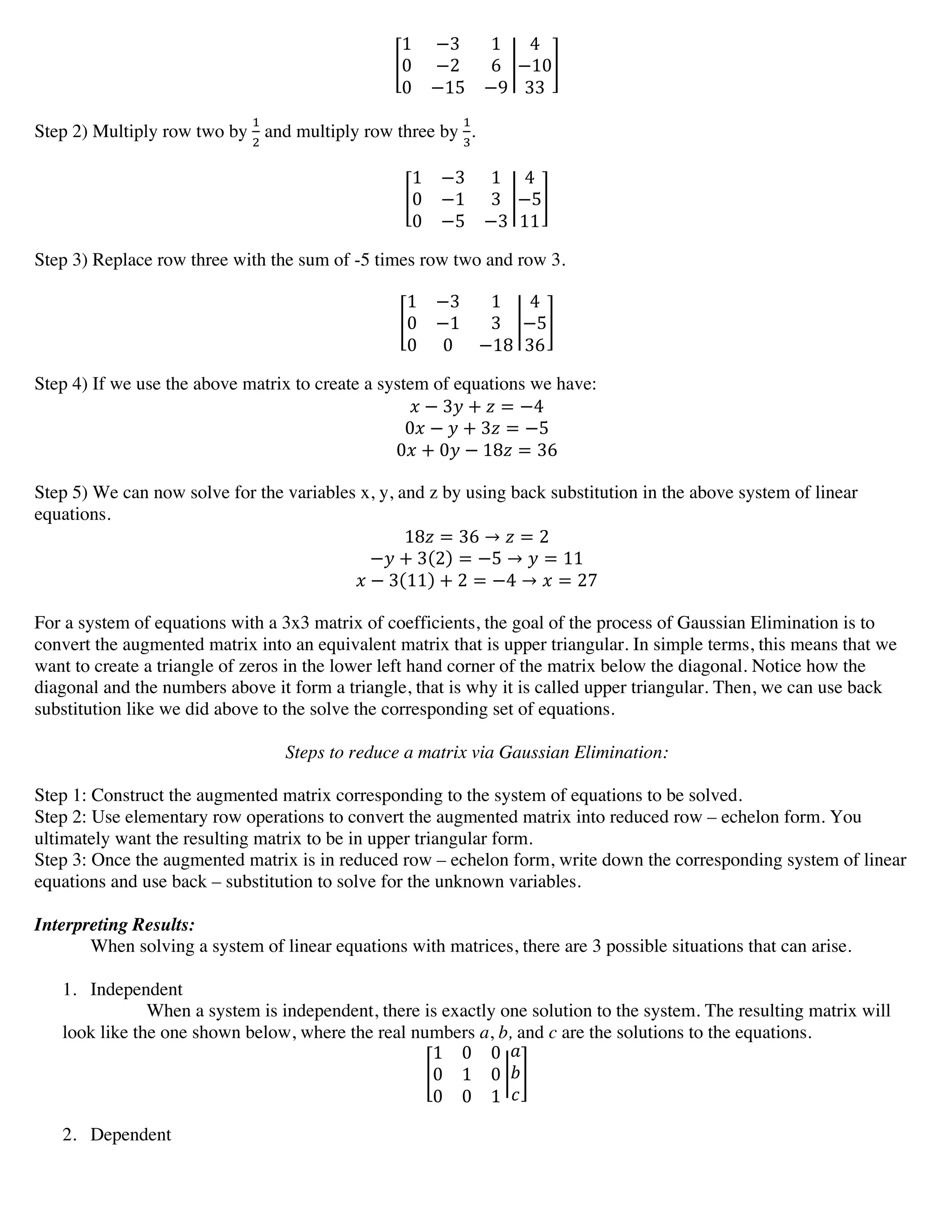 1 −3 1
0 −2 6
0 −15 −9
4
−10
33
Step 2) Multiply row two by
!
!
and multiply row three by
!
!
.
1 −3 1
0 −1 3
0 −5 −3
4
−5
11
Step 3) Replace row three with the sum of -5 times row two and row 3.
1 −3 1
0 −1 3
0 0 −18
4
−5
36
Step 4) If we use the above matrix to create a system of equations we have:
! − 3! + ! = −4
0! − ! + 3! = −5
0! + 0! − 18! = 36
Step 5) We can now solve for the variables x, y, and z by using back substitution in the above system of linear
equations.
18! = 36 → ! = 2
−! + 3 2 = −5 → ! = 11
! − 3 11 + 2 = −4 → ! = 27
For a system of equations with a 3x3 matrix of coefficients, the goal of the process of Gaussian Elimination is to
convert the augmented matrix into an equivalent matrix that is upper triangular. In simple terms, this means that we
want to create a triangle of zeros in the lower left hand corner of the matrix below the diagonal. Notice how the
diagonal and the numbers above it form a triangle, that is why it is called upper triangular. Then, we can use back
substitution like we did above to the solve the corresponding set of equations.
Steps to reduce a matrix via Gaussian Elimination:
Step 1: Construct the augmented matrix corresponding to the system of equations to be solved.
Step 2: Use elementary row operations to convert the augmented matrix into reduced row – echelon form. You
ultimately want the resulting matrix to be in upper triangular form.
Step 3: Once the augmented matrix is in reduced row – echelon form, write down the corresponding system of linear
equations and use back – substitution to solve for the unknown variables.
Interpreting Results:
When solving a system of linear equations with matrices, there are 3 possible situations that can arise.
1. Independent
When a system is independent, there is exactly one solution to the system. The resulting matrix will
look like the one shown below, where the real numbers a, b, and c are the solutions to the equations.
1 0 0
0 1 0
0 0 1
!
!
!
2. Dependent
 