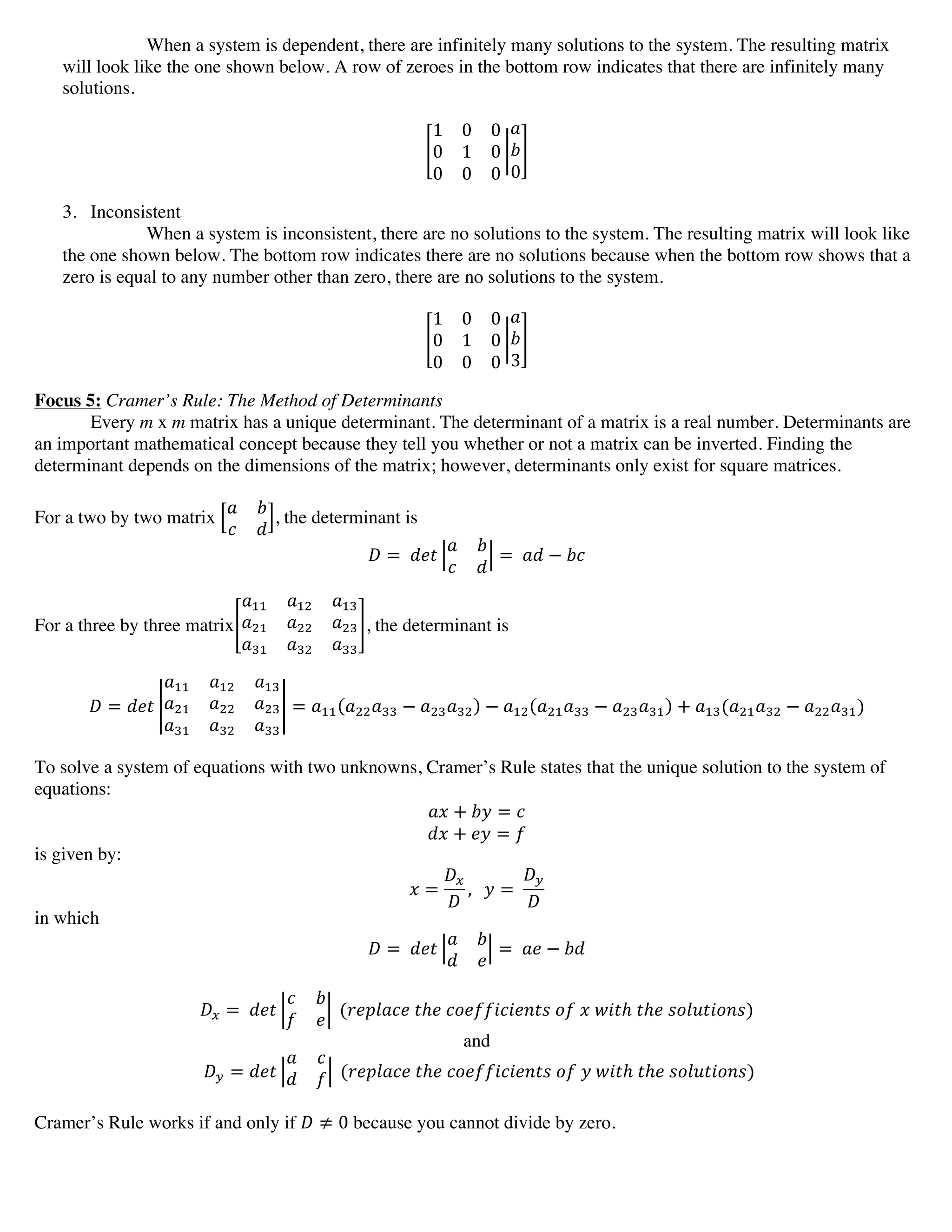 When a system is dependent, there are infinitely many solutions to the system. The resulting matrix
will look like the one shown below. A row of zeroes in the bottom row indicates that there are infinitely many
solutions.
1 0 0
0 1 0
0 0 0
!
!
0
3. Inconsistent
When a system is inconsistent, there are no solutions to the system. The resulting matrix will look like
the one shown below. The bottom row indicates there are no solutions because when the bottom row shows that a
zero is equal to any number other than zero, there are no solutions to the system.
1 0 0
0 1 0
0 0 0
!
!
3
Focus 5: Cramer’s Rule: The Method of Determinants
Every m x m matrix has a unique determinant. The determinant of a matrix is a real number. Determinants are
an important mathematical concept because they tell you whether or not a matrix can be inverted. Finding the
determinant depends on the dimensions of the matrix; however, determinants only exist for square matrices.
For a two by two matrix
! !
! !
, the determinant is
! =   !"#
! !
! !
=   !" − !"
For a three by three matrix
!!! !!" !!"
!!" !!! !!"
!!" !!" !!!
, the determinant is
! = !"#
!!! !!" !!"
!!" !!! !!"
!!" !!" !!!
= !!! !!!!!! − !!"!!" − !!" !!"!!! − !!"!!" + !!"(!!"!!" − !!!!!")
To solve a system of equations with two unknowns, Cramer’s Rule states that the unique solution to the system of
equations:
!" + !" = !
!" + !" = !
is given by:
! =
!!
!
,      ! =  
!!
!
in which
! =   !"#
! !
! !
=   !" − !"
!! =   !"#
! !
! !
  (!"#$%&"  !ℎ!  !"#$$%!%#&'(  !"  !  !"#ℎ  !ℎ!  !"#$%&"'!)
and
!! = !"#
! !
! !   (!"#$%&"  !ℎ!  !"#$$%!%#&'(  !"  !  !"#ℎ  !ℎ!  !"#$%&"'!)
Cramer’s Rule works if and only if ! ≠ 0 because you cannot divide by zero.
 