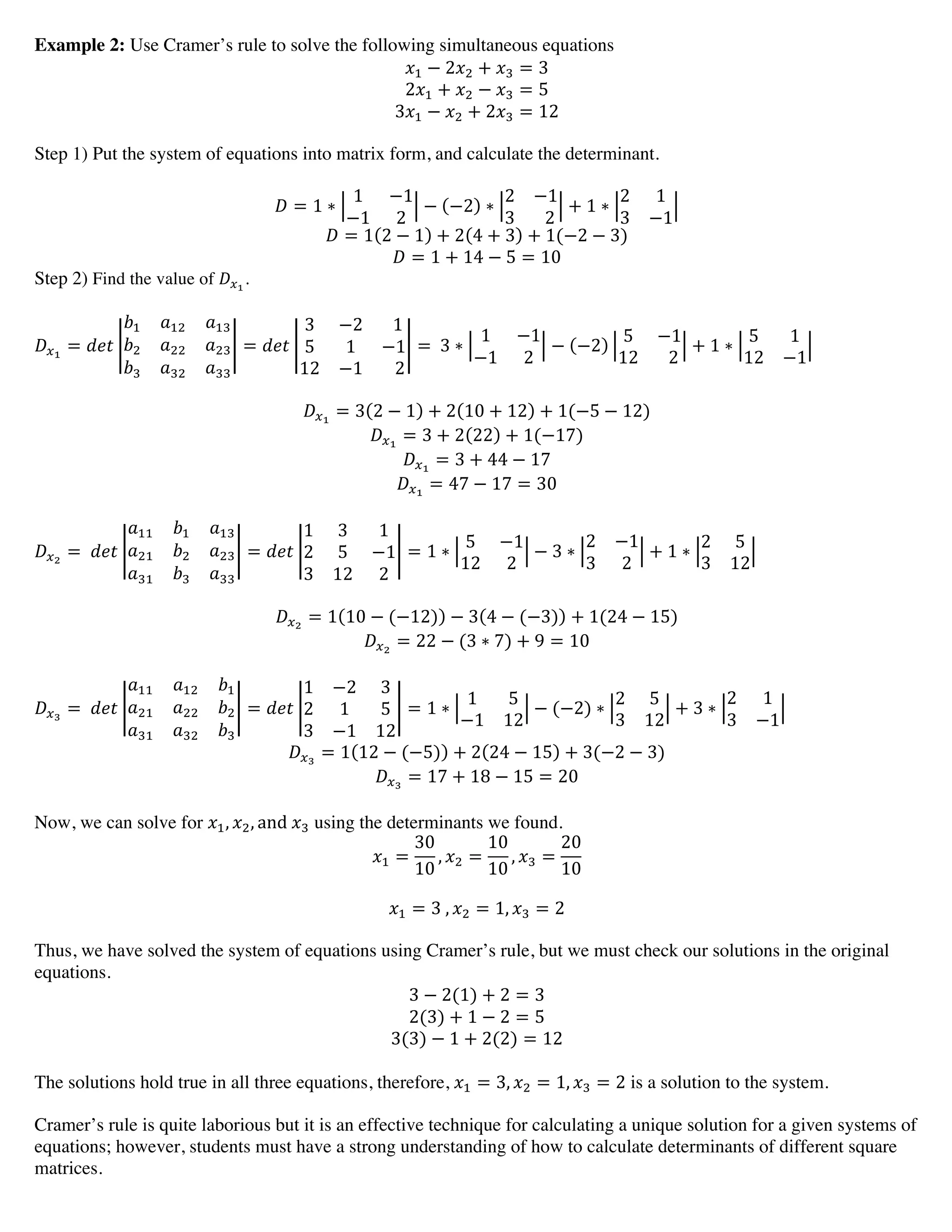 Example 2: Use Cramer’s rule to solve the following simultaneous equations
!! − 2!! + !! = 3
2!! + !! − !! = 5
3!! − !! + 2!! = 12
Step 1) Put the system of equations into matrix form, and calculate the determinant.
! = 1 ∗
1 −1
−1 2
− −2 ∗
2 −1
3     2
+ 1 ∗
2 1
3 −1
! = 1 2 − 1 + 2 4 + 3 + 1(−2 − 3)
! = 1 + 14 − 5 = 10
Step 2) Find the value of !!!
.
!!!
= !"#
!! !!" !!"
!! !!! !!"
!! !!" !!!
= !"#
3 −2     1
5 1 −1
12 −1       2
=   3 ∗
1 −1
−1 2
− −2
5 −1
12     2
+ 1 ∗
5 1
12 −1
!!!
= 3 2 − 1 + 2 10 + 12 + 1(−5 − 12)
!!!
= 3 + 2 22 + 1(−17)
!!!
= 3 + 44 − 17
!!!
= 47 − 17 = 30
!!!
=   !"#
!!! !! !!"
!!" !! !!"
!!" !! !!!
= !"#
1 3 1
2 5 −1
3 12 2
= 1 ∗
5 −1
12 2
− 3 ∗
2 −1
3 2
+ 1 ∗
2 5
3 12
!!!
= 1 10 − (−12) − 3 4 − (−3) + 1(24 − 15)
!!!
= 22 − (3 ∗ 7) + 9 = 10
!!!
=   !"#
!!! !!" !!
!!" !!! !!
!!" !!" !!
= !"#
1 −2 3
2 1 5
3 −1 12
= 1 ∗
1 5
−1 12
− (−2) ∗
2 5
3 12
+ 3 ∗
2 1
3 −1
!!!
= 1 12 − (−5) + 2 24 − 15 + 3(−2 − 3)
!!!
= 17 + 18 − 15 = 20
Now, we can solve for !!, !!, and  !! using the determinants we found.
!! =
30
10
, !! =
10
10
, !! =
20
10
!! = 3  , !! = 1, !! = 2
Thus, we have solved the system of equations using Cramer’s rule, but we must check our solutions in the original
equations.
3 − 2(1) + 2 = 3
2(3) + 1 − 2 = 5
3(3) − 1 + 2(2) = 12
The solutions hold true in all three equations, therefore, !! = 3, !! = 1, !! = 2 is a solution to the system.
Cramer’s rule is quite laborious but it is an effective technique for calculating a unique solution for a given systems of
equations; however, students must have a strong understanding of how to calculate determinants of different square
matrices.
 