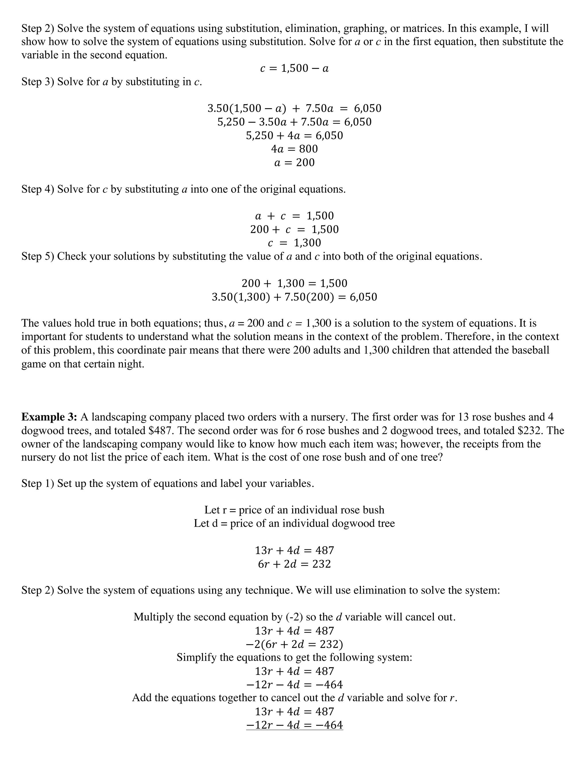 Step 2) Solve the system of equations using substitution, elimination, graphing, or matrices. In this example, I will
show how to solve the system of equations using substitution. Solve for a or c in the first equation, then substitute the
variable in the second equation.
! = 1,500 − !
Step 3) Solve for a by substituting in c.
3.50(1,500 − !)  +   7.50!   =   6,050
5,250 − 3.50! + 7.50! = 6,050
5,250 + 4! = 6,050
4! = 800
! = 200
Step 4) Solve for c by substituting a into one of the original equations.
!   +   !   =   1,500
200 +   !   =   1,500
!   =   1,300
Step 5) Check your solutions by substituting the value of a and c into both of the original equations.
200 +   1,300 = 1,500
3.50(1,300) + 7.50(200) = 6,050
The values hold true in both equations; thus, a = 200 and c = 1,300 is a solution to the system of equations. It is
important for students to understand what the solution means in the context of the problem. Therefore, in the context
of this problem, this coordinate pair means that there were 200 adults and 1,300 children that attended the baseball
game on that certain night.
Example 3: A landscaping company placed two orders with a nursery. The first order was for 13 rose bushes and 4
dogwood trees, and totaled $487. The second order was for 6 rose bushes and 2 dogwood trees, and totaled $232. The
owner of the landscaping company would like to know how much each item was; however, the receipts from the
nursery do not list the price of each item. What is the cost of one rose bush and of one tree?
Step 1) Set up the system of equations and label your variables.
Let r = price of an individual rose bush
Let d = price of an individual dogwood tree
13! + 4! = 487
6! + 2! = 232
Step 2) Solve the system of equations using any technique. We will use elimination to solve the system:
Multiply the second equation by (-2) so the d variable will cancel out.
13! + 4! = 487
−2(6! + 2! = 232)
Simplify the equations to get the following system:
13! + 4! = 487
−12! − 4! = −464
Add the equations together to cancel out the d variable and solve for r.
13! + 4! = 487
−12! − 4! = −464
 