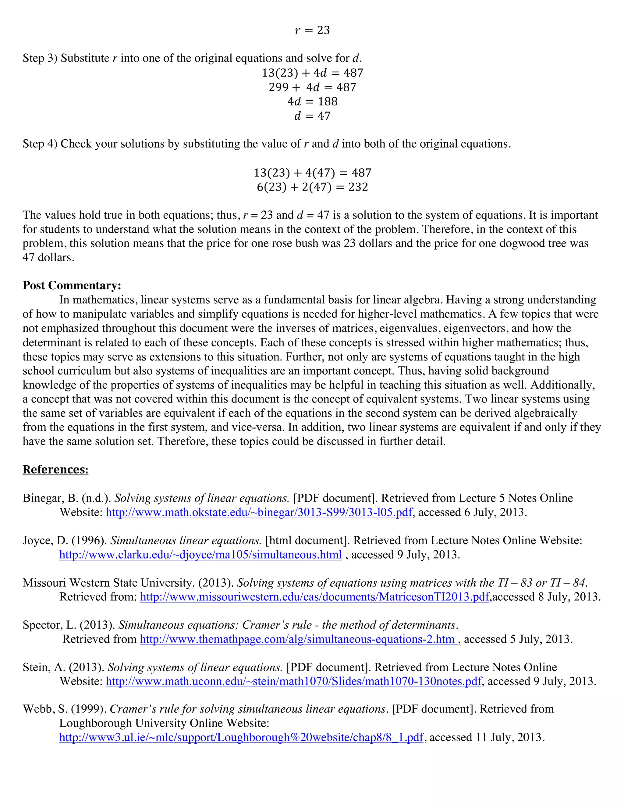 ! = 23
Step 3) Substitute r into one of the original equations and solve for d.
13(23) + 4! = 487
299 +   4! = 487
4! = 188
! = 47
Step 4) Check your solutions by substituting the value of r and d into both of the original equations.
13(23) + 4(47) = 487
6 23 + 2(47) = 232
The values hold true in both equations; thus, r = 23 and d = 47 is a solution to the system of equations. It is important
for students to understand what the solution means in the context of the problem. Therefore, in the context of this
problem, this solution means that the price for one rose bush was 23 dollars and the price for one dogwood tree was
47 dollars.
Post Commentary:
In mathematics, linear systems serve as a fundamental basis for linear algebra. Having a strong understanding
of how to manipulate variables and simplify equations is needed for higher-level mathematics. A few topics that were
not emphasized throughout this document were the inverses of matrices, eigenvalues, eigenvectors, and how the
determinant is related to each of these concepts. Each of these concepts is stressed within higher mathematics; thus,
these topics may serve as extensions to this situation. Further, not only are systems of equations taught in the high
school curriculum but also systems of inequalities are an important concept. Thus, having solid background
knowledge of the properties of systems of inequalities may be helpful in teaching this situation as well. Additionally,
a concept that was not covered within this document is the concept of equivalent systems. Two linear systems using
the same set of variables are equivalent if each of the equations in the second system can be derived algebraically
from the equations in the first system, and vice-versa. In addition, two linear systems are equivalent if and only if they
have the same solution set. Therefore, these topics could be discussed in further detail.
References:	
  
	
  
Binegar, B. (n.d.). Solving systems of linear equations. [PDF document]. Retrieved from Lecture 5 Notes Online
Website: http://www.math.okstate.edu/~binegar/3013-S99/3013-l05.pdf, accessed 6 July, 2013.
Joyce, D. (1996). Simultaneous linear equations. [html document]. Retrieved from Lecture Notes Online Website:
http://www.clarku.edu/~djoyce/ma105/simultaneous.html , accessed 9 July, 2013.
Missouri Western State University. (2013). Solving systems of equations using matrices with the TI – 83 or TI – 84.
Retrieved from: http://www.missouriwestern.edu/cas/documents/MatricesonTI2013.pdf,accessed 8 July, 2013.
Spector, L. (2013). Simultaneous equations: Cramer’s rule - the method of determinants.
Retrieved from http://www.themathpage.com/alg/simultaneous-equations-2.htm , accessed 5 July, 2013.
Stein, A. (2013). Solving systems of linear equations. [PDF document]. Retrieved from Lecture Notes Online
Website: http://www.math.uconn.edu/~stein/math1070/Slides/math1070-130notes.pdf, accessed 9 July, 2013.
Webb, S. (1999). Cramer’s rule for solving simultaneous linear equations. [PDF document]. Retrieved from
Loughborough University Online Website:
http://www3.ul.ie/~mlc/support/Loughborough%20website/chap8/8_1.pdf, accessed 11 July, 2013.
	
  
	
  
 