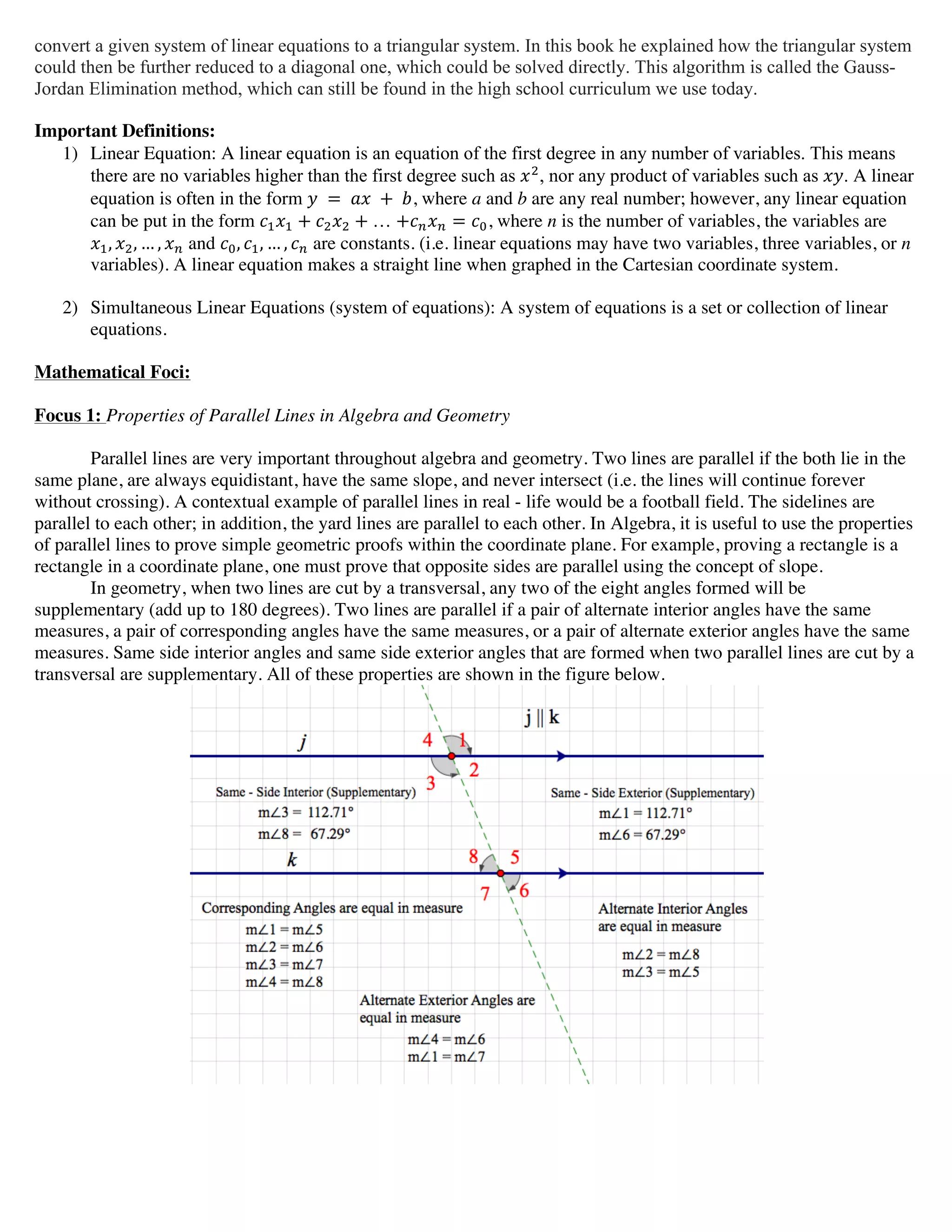 convert a given system of linear equations to a triangular system. In this book he explained how the triangular system
could then be further reduced to a diagonal one, which could be solved directly. This algorithm is called the Gauss-
Jordan Elimination method, which can still be found in the high school curriculum we use today.
Important Definitions:
1) Linear Equation: A linear equation is an equation of the first degree in any number of variables. This means
there are no variables higher than the first degree such as !!
, nor any product of variables such as !". A linear
equation is often in the form !   =   !"   +   !, where a and b are any real number; however, any linear equation
can be put in the form !!!! + !!!! +  … +!!!! = !!, where n is the number of variables, the variables are
!!, !!, … , !! and !!, !!, … , !! are constants. (i.e. linear equations may have two variables, three variables, or n
variables). A linear equation makes a straight line when graphed in the Cartesian coordinate system.
2) Simultaneous Linear Equations (system of equations): A system of equations is a set or collection of linear
equations.
Mathematical Foci:
Focus 1: Properties of Parallel Lines in Algebra and Geometry
Parallel lines are very important throughout algebra and geometry. Two lines are parallel if the both lie in the
same plane, are always equidistant, have the same slope, and never intersect (i.e. the lines will continue forever
without crossing). A contextual example of parallel lines in real - life would be a football field. The sidelines are
parallel to each other; in addition, the yard lines are parallel to each other. In Algebra, it is useful to use the properties
of parallel lines to prove simple geometric proofs within the coordinate plane. For example, proving a rectangle is a
rectangle in a coordinate plane, one must prove that opposite sides are parallel using the concept of slope.
In geometry, when two lines are cut by a transversal, any two of the eight angles formed will be
supplementary (add up to 180 degrees). Two lines are parallel if a pair of alternate interior angles have the same
measures, a pair of corresponding angles have the same measures, or a pair of alternate exterior angles have the same
measures. Same side interior angles and same side exterior angles that are formed when two parallel lines are cut by a
transversal are supplementary. All of these properties are shown in the figure below.
 
