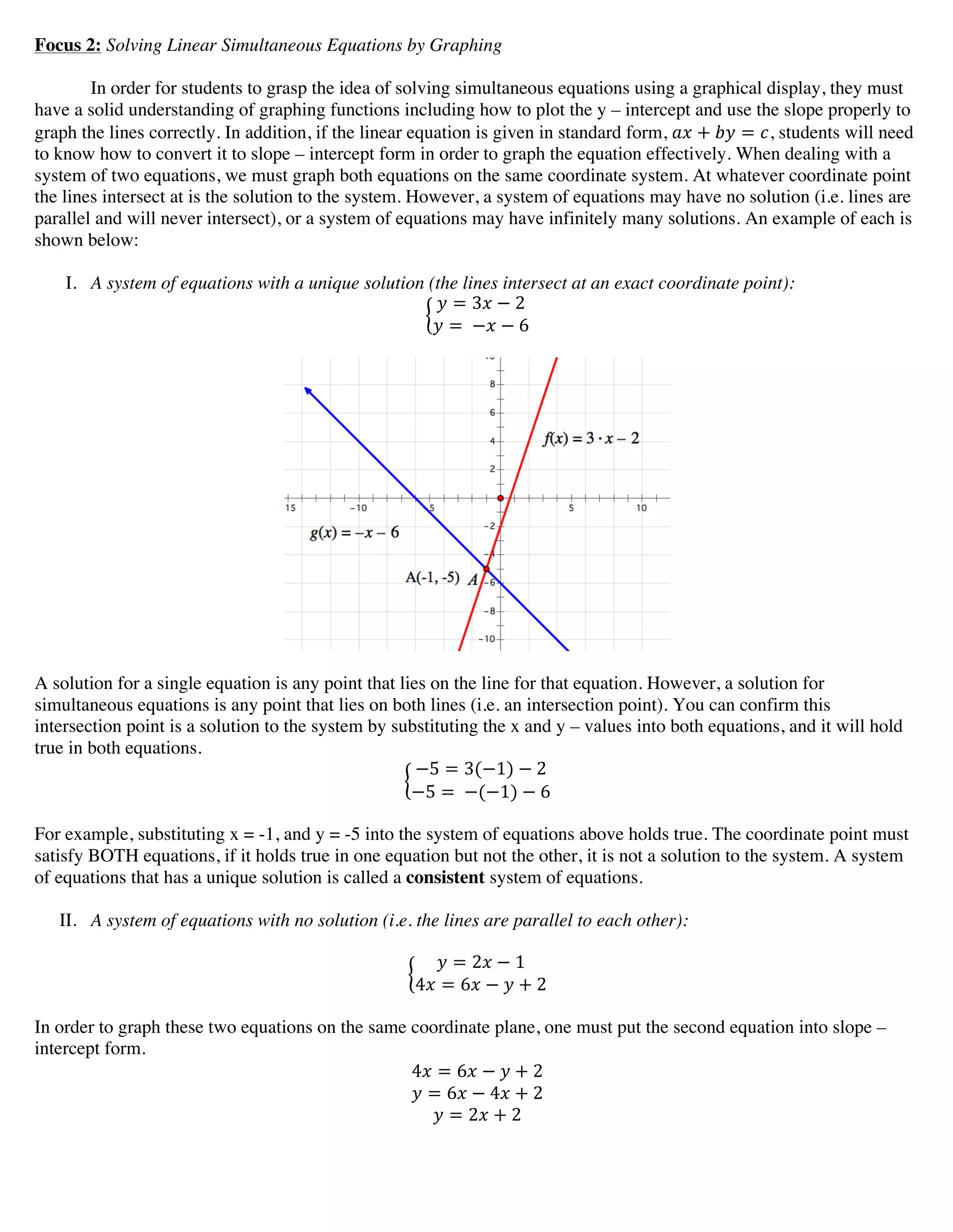 Focus 2: Solving Linear Simultaneous Equations by Graphing
In order for students to grasp the idea of solving simultaneous equations using a graphical display, they must
have a solid understanding of graphing functions including how to plot the y – intercept and use the slope properly to
graph the lines correctly. In addition, if the linear equation is given in standard form, !" + !" = !, students will need
to know how to convert it to slope – intercept form in order to graph the equation effectively. When dealing with a
system of two equations, we must graph both equations on the same coordinate system. At whatever coordinate point
the lines intersect at is the solution to the system. However, a system of equations may have no solution (i.e. lines are
parallel and will never intersect), or a system of equations may have infinitely many solutions. An example of each is
shown below:
I. A system of equations with a unique solution (the lines intersect at an exact coordinate point):
! = 3! − 2
! =  −! − 6
A solution for a single equation is any point that lies on the line for that equation. However, a solution for
simultaneous equations is any point that lies on both lines (i.e. an intersection point). You can confirm this
intersection point is a solution to the system by substituting the x and y – values into both equations, and it will hold
true in both equations.
−5 = 3(−1) − 2
−5 =  −(−1) − 6
For example, substituting x = -1, and y = -5 into the system of equations above holds true. The coordinate point must
satisfy BOTH equations, if it holds true in one equation but not the other, it is not a solution to the system. A system
of equations that has a unique solution is called a consistent system of equations.
II. A system of equations with no solution (i.e. the lines are parallel to each other):
! = 2! − 1
4! = 6! − ! + 2
In order to graph these two equations on the same coordinate plane, one must put the second equation into slope –
intercept form.
4! = 6! − ! + 2
! = 6! − 4! + 2
! = 2! + 2
 