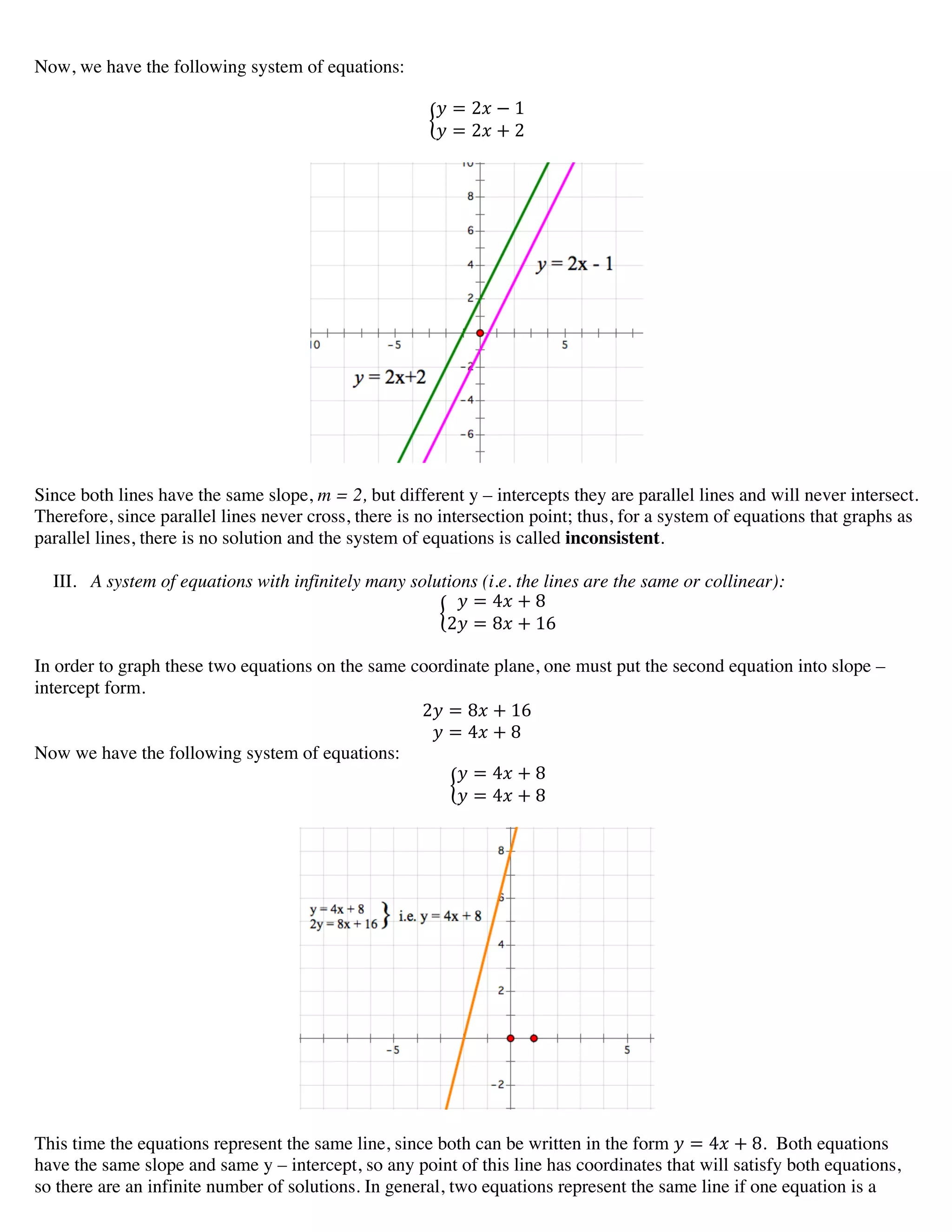 Now, we have the following system of equations:
! = 2! − 1
! = 2! + 2
Since both lines have the same slope, m = 2, but different y – intercepts they are parallel lines and will never intersect.
Therefore, since parallel lines never cross, there is no intersection point; thus, for a system of equations that graphs as
parallel lines, there is no solution and the system of equations is called inconsistent.
III. A system of equations with infinitely many solutions (i.e. the lines are the same or collinear):
! = 4! + 8
2! = 8! + 16
In order to graph these two equations on the same coordinate plane, one must put the second equation into slope –
intercept form.
2! = 8! + 16
! = 4! + 8
Now we have the following system of equations:
! = 4! + 8
! = 4! + 8
This time the equations represent the same line, since both can be written in the form ! = 4! + 8. Both equations
have the same slope and same y – intercept, so any point of this line has coordinates that will satisfy both equations,
so there are an infinite number of solutions. In general, two equations represent the same line if one equation is a
 