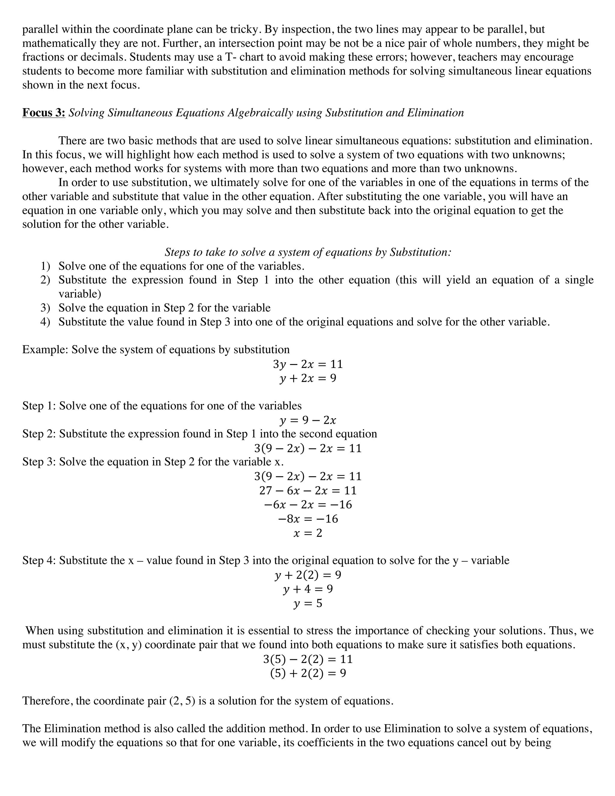 parallel within the coordinate plane can be tricky. By inspection, the two lines may appear to be parallel, but
mathematically they are not. Further, an intersection point may be not be a nice pair of whole numbers, they might be
fractions or decimals. Students may use a T- chart to avoid making these errors; however, teachers may encourage
students to become more familiar with substitution and elimination methods for solving simultaneous linear equations
shown in the next focus.
Focus 3: Solving Simultaneous Equations Algebraically using Substitution and Elimination
There are two basic methods that are used to solve linear simultaneous equations: substitution and elimination.
In this focus, we will highlight how each method is used to solve a system of two equations with two unknowns;
however, each method works for systems with more than two equations and more than two unknowns.
In order to use substitution, we ultimately solve for one of the variables in one of the equations in terms of the
other variable and substitute that value in the other equation. After substituting the one variable, you will have an
equation in one variable only, which you may solve and then substitute back into the original equation to get the
solution for the other variable.
Steps to take to solve a system of equations by Substitution:
1) Solve one of the equations for one of the variables.
2) Substitute the expression found in Step 1 into the other equation (this will yield an equation of a single
variable)
3) Solve the equation in Step 2 for the variable
4) Substitute the value found in Step 3 into one of the original equations and solve for the other variable.
Example: Solve the system of equations by substitution
3! − 2! = 11
! + 2! = 9
Step 1: Solve one of the equations for one of the variables
! = 9 − 2!
Step 2: Substitute the expression found in Step 1 into the second equation
3 9 − 2! − 2! = 11
Step 3: Solve the equation in Step 2 for the variable x.
3 9 − 2! − 2! = 11
27 − 6! − 2! = 11
−6! − 2! = −16
−8! = −16
! = 2
Step 4: Substitute the x – value found in Step 3 into the original equation to solve for the y – variable
! + 2 2 = 9
! + 4 = 9
! = 5
When using substitution and elimination it is essential to stress the importance of checking your solutions. Thus, we
must substitute the (x, y) coordinate pair that we found into both equations to make sure it satisfies both equations.
3(5) − 2(2) = 11
5 + 2(2) = 9
Therefore, the coordinate pair (2, 5) is a solution for the system of equations.
The Elimination method is also called the addition method. In order to use Elimination to solve a system of equations,
we will modify the equations so that for one variable, its coefficients in the two equations cancel out by being
 