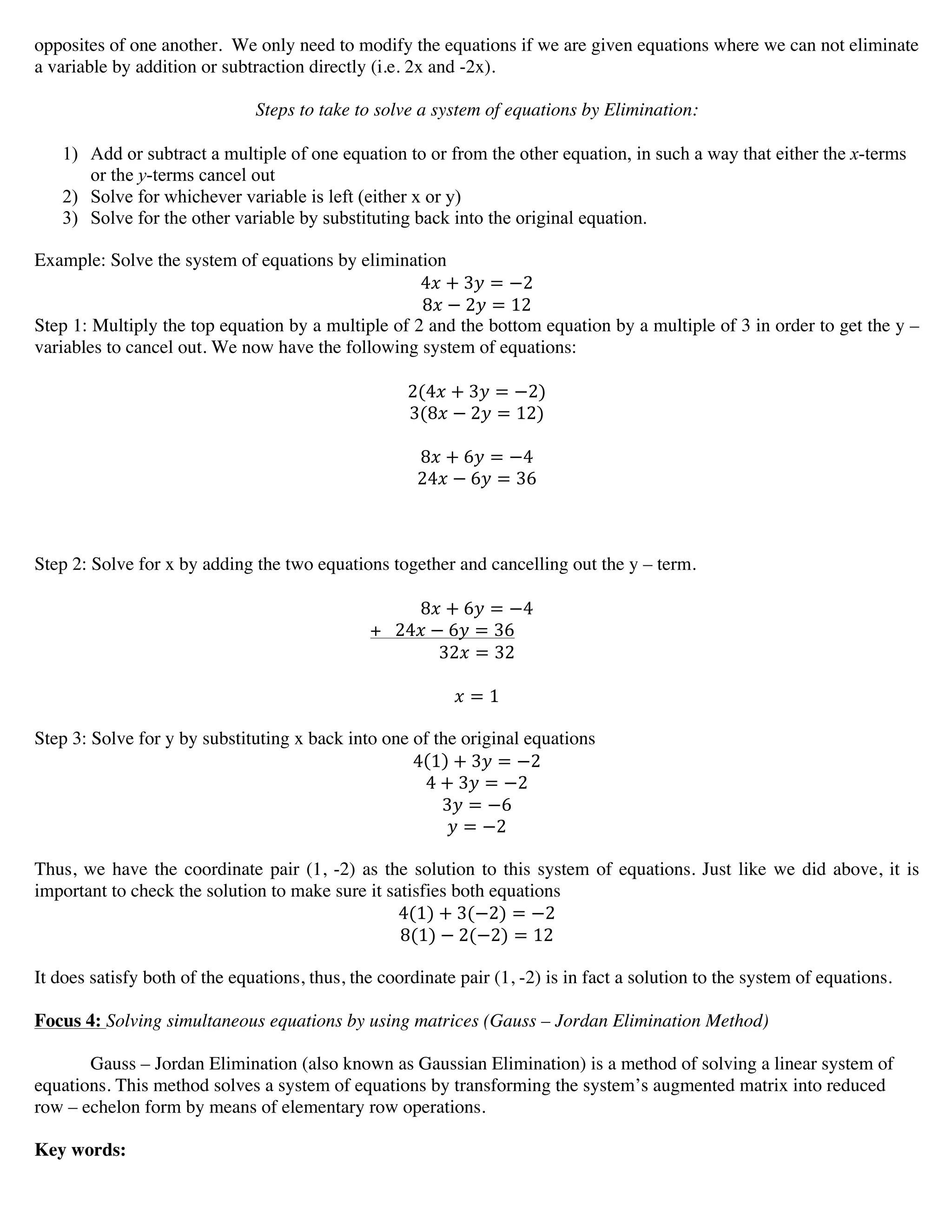 opposites of one another. We only need to modify the equations if we are given equations where we can not eliminate
a variable by addition or subtraction directly (i.e. 2x and -2x).
Steps to take to solve a system of equations by Elimination:
1) Add or subtract a multiple of one equation to or from the other equation, in such a way that either the x-terms
or the y-terms cancel out
2) Solve for whichever variable is left (either x or y)
3) Solve for the other variable by substituting back into the original equation.
Example: Solve the system of equations by elimination
4! + 3! = −2
8! − 2! = 12
Step 1: Multiply the top equation by a multiple of 2 and the bottom equation by a multiple of 3 in order to get the y –
variables to cancel out. We now have the following system of equations:
2(4! + 3! = −2)
3(8! − 2! = 12)
8! + 6! = −4
24! − 6! = 36
Step 2: Solve for x by adding the two equations together and cancelling out the y – term.
8! + 6! = −4
+ 24! − 6! = 36
32! = 32
! = 1
Step 3: Solve for y by substituting x back into one of the original equations
4 1 + 3! = −2
4 + 3! = −2
3! = −6
! = −2
Thus, we have the coordinate pair (1, -2) as the solution to this system of equations. Just like we did above, it is
important to check the solution to make sure it satisfies both equations
4(1) + 3(−2) = −2
8(1) − 2(−2) = 12
It does satisfy both of the equations, thus, the coordinate pair (1, -2) is in fact a solution to the system of equations.
Focus 4: Solving simultaneous equations by using matrices (Gauss – Jordan Elimination Method)
Gauss – Jordan Elimination (also known as Gaussian Elimination) is a method of solving a linear system of
equations. This method solves a system of equations by transforming the system’s augmented matrix into reduced
row – echelon form by means of elementary row operations.
Key words:
 