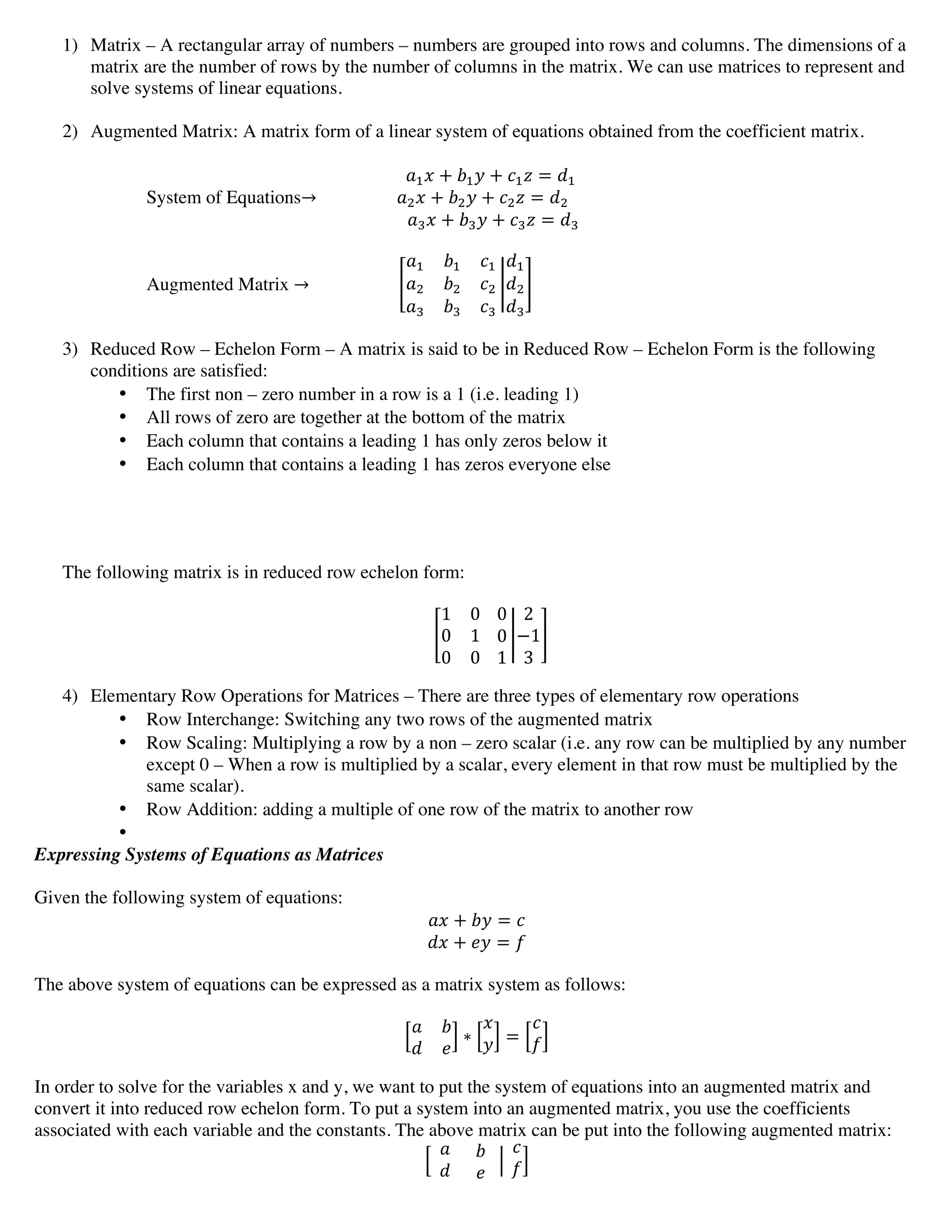 1) Matrix – A rectangular array of numbers – numbers are grouped into rows and columns. The dimensions of a
matrix are the number of rows by the number of columns in the matrix. We can use matrices to represent and
solve systems of linear equations.
2) Augmented Matrix: A matrix form of a linear system of equations obtained from the coefficient matrix.
!!! + !!! + !!! = !!
System of Equations→               !!! + !!! + !!! = !!
                !!! + !!! + !!! = !!
Augmented Matrix →
!! !! !!
!! !! !!
!! !! !!
!!
!!
!!
3) Reduced Row – Echelon Form – A matrix is said to be in Reduced Row – Echelon Form is the following
conditions are satisfied:
• The first non – zero number in a row is a 1 (i.e. leading 1)
• All rows of zero are together at the bottom of the matrix
• Each column that contains a leading 1 has only zeros below it
• Each column that contains a leading 1 has zeros everyone else
The following matrix is in reduced row echelon form:
1 0
0 1
0 0
        
0
0
1
2
−1
3
4) Elementary Row Operations for Matrices – There are three types of elementary row operations
• Row Interchange: Switching any two rows of the augmented matrix
• Row Scaling: Multiplying a row by a non – zero scalar (i.e. any row can be multiplied by any number
except 0 – When a row is multiplied by a scalar, every element in that row must be multiplied by the
same scalar).
• Row Addition: adding a multiple of one row of the matrix to another row
•
Expressing Systems of Equations as Matrices
Given the following system of equations:
!" + !" = !
!" + !" = !
The above system of equations can be expressed as a matrix system as follows:
! !
! !
∗
!
! =
!
!
In order to solve for the variables x and y, we want to put the system of equations into an augmented matrix and
convert it into reduced row echelon form. To put a system into an augmented matrix, you use the coefficients
associated with each variable and the constants. The above matrix can be put into the following augmented matrix:
    
!
!
          
  !  
!
       
!
!
 